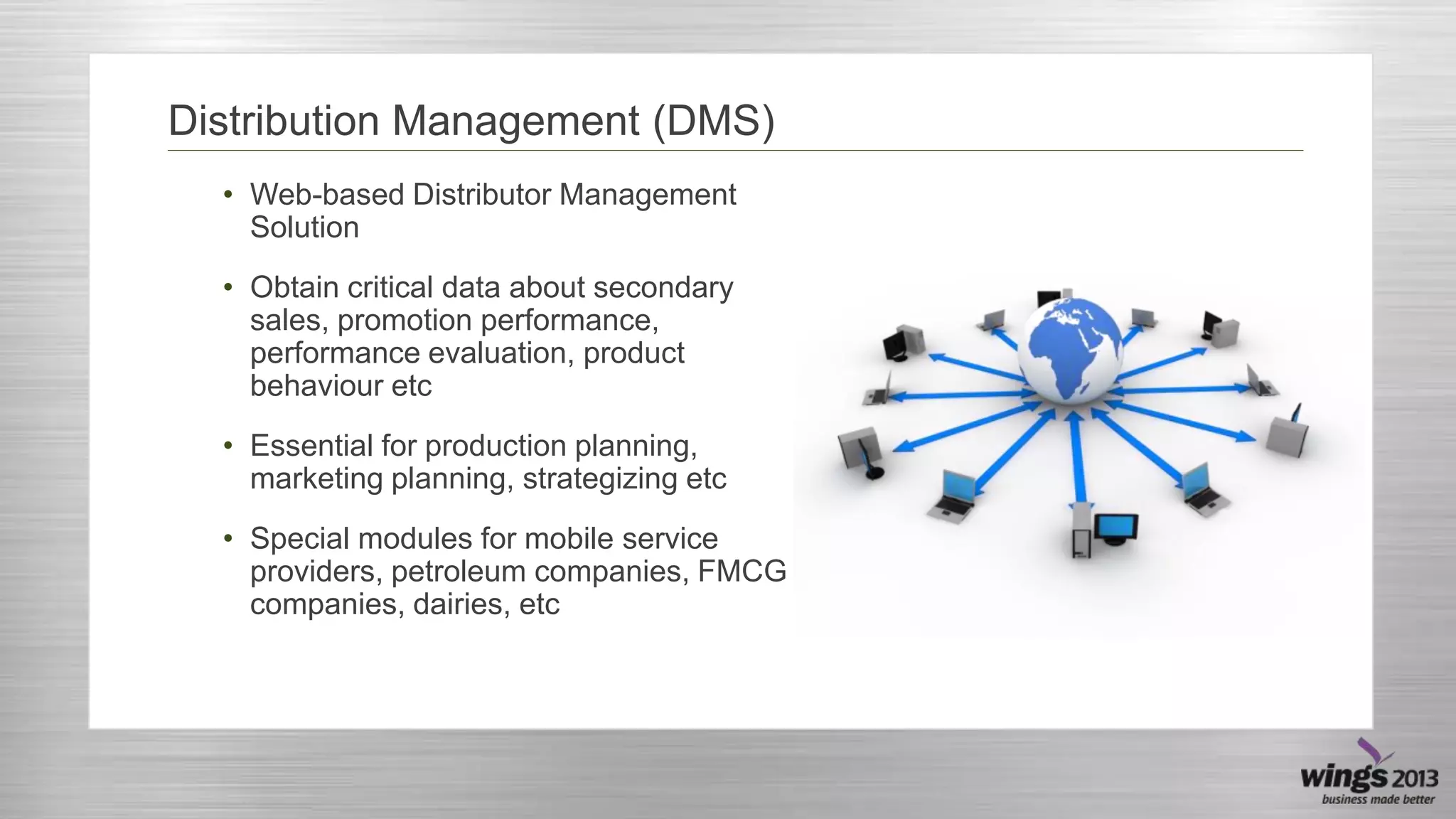 Distribution Management (DMS)
• Web-based Distributor Management
Solution
• Obtain critical data about secondary
sales, promotion performance,
performance evaluation, product
behaviour etc
• Essential for production planning,
marketing planning, strategizing etc
• Special modules for mobile service
providers, petroleum companies, FMCG
companies, dairies, etc

 