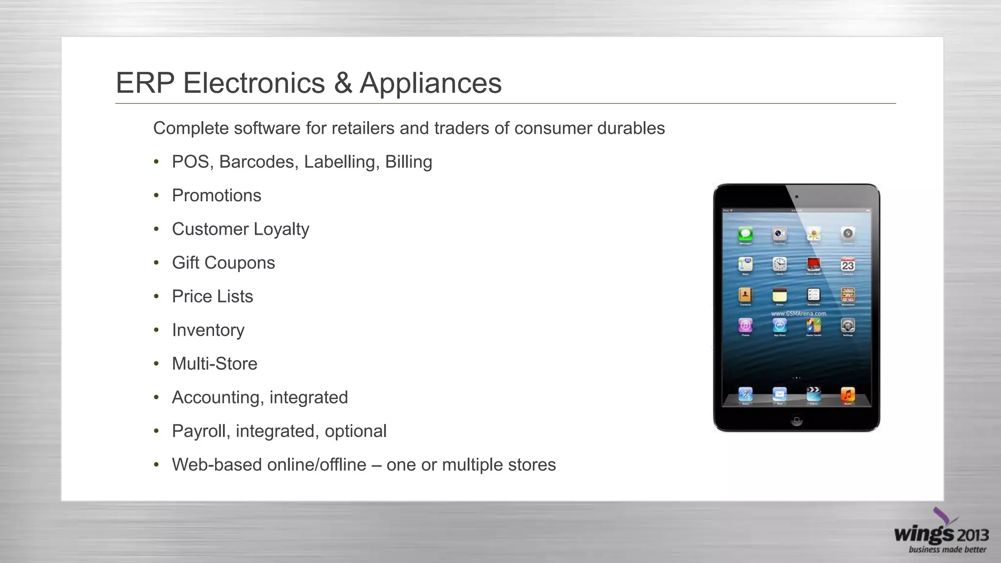 ERP Electronics & Appliances
Complete software for retailers and traders of consumer durables
• POS, Barcodes, Labelling, Billing
• Promotions
• Customer Loyalty
• Gift Coupons
• Price Lists
• Inventory
• Multi-Store
• Accounting, integrated
• Payroll, integrated, optional
• Web-based online/offline – one or multiple stores

 