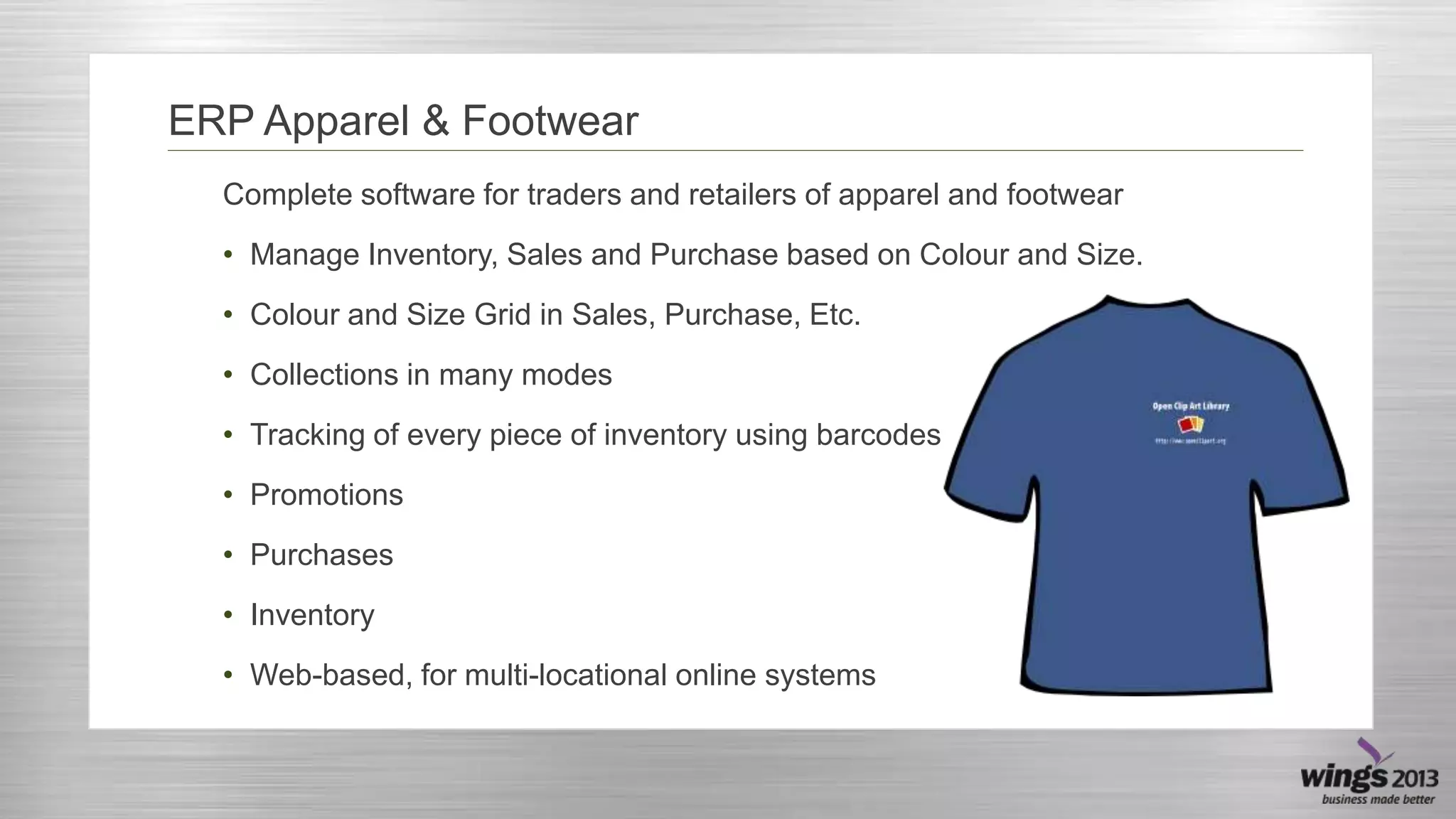 ERP Apparel & Footwear
Complete software for traders and retailers of apparel and footwear
• Manage Inventory, Sales and Purchase based on Colour and Size.
• Colour and Size Grid in Sales, Purchase, Etc.

• Collections in many modes
• Tracking of every piece of inventory using barcodes
• Promotions

• Purchases
• Inventory
• Web-based, for multi-locational online systems

 