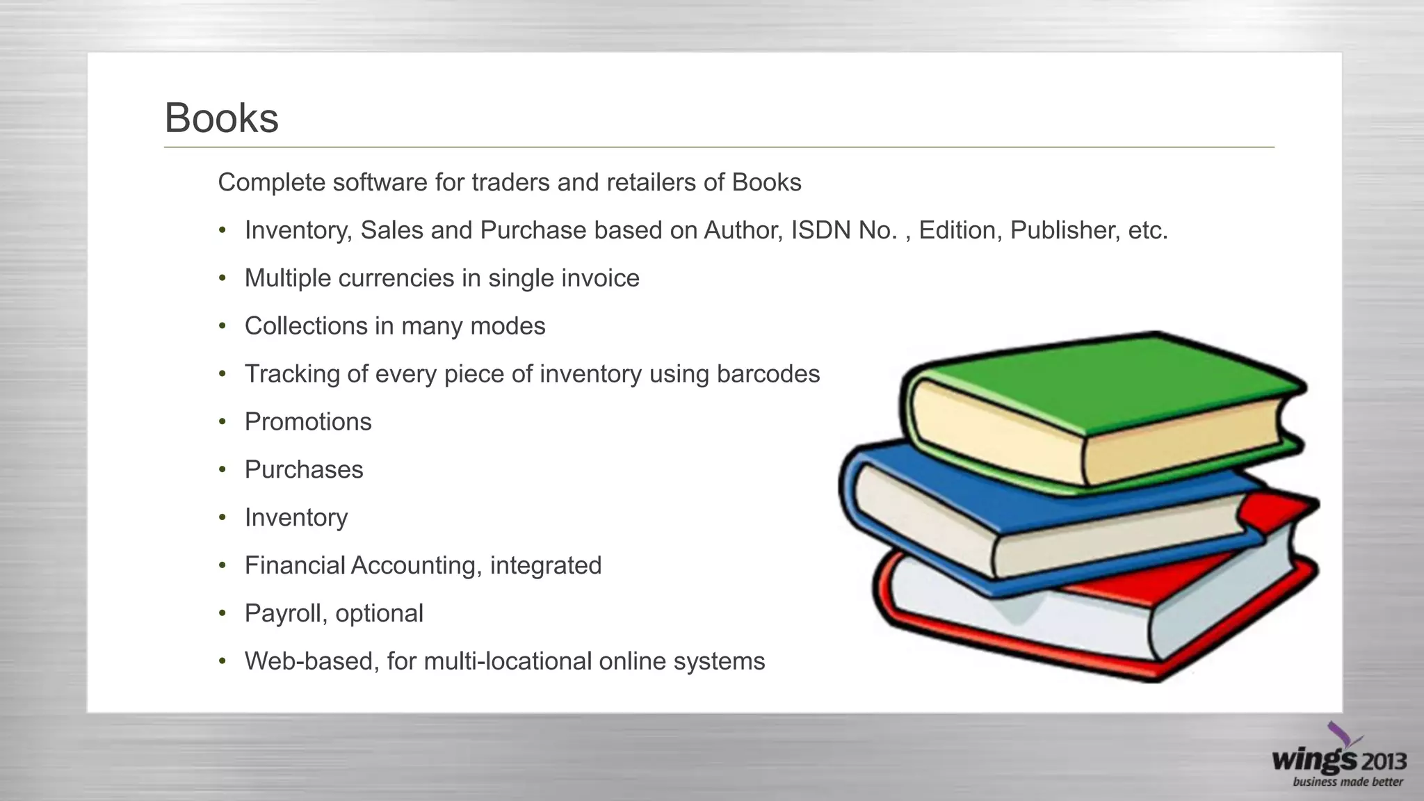 Books
Complete software for traders and retailers of Books
• Inventory, Sales and Purchase based on Author, ISDN No. , Edition, Publisher, etc.
• Multiple currencies in single invoice
• Collections in many modes
• Tracking of every piece of inventory using barcodes
• Promotions
• Purchases
• Inventory
• Financial Accounting, integrated
• Payroll, optional
• Web-based, for multi-locational online systems

 