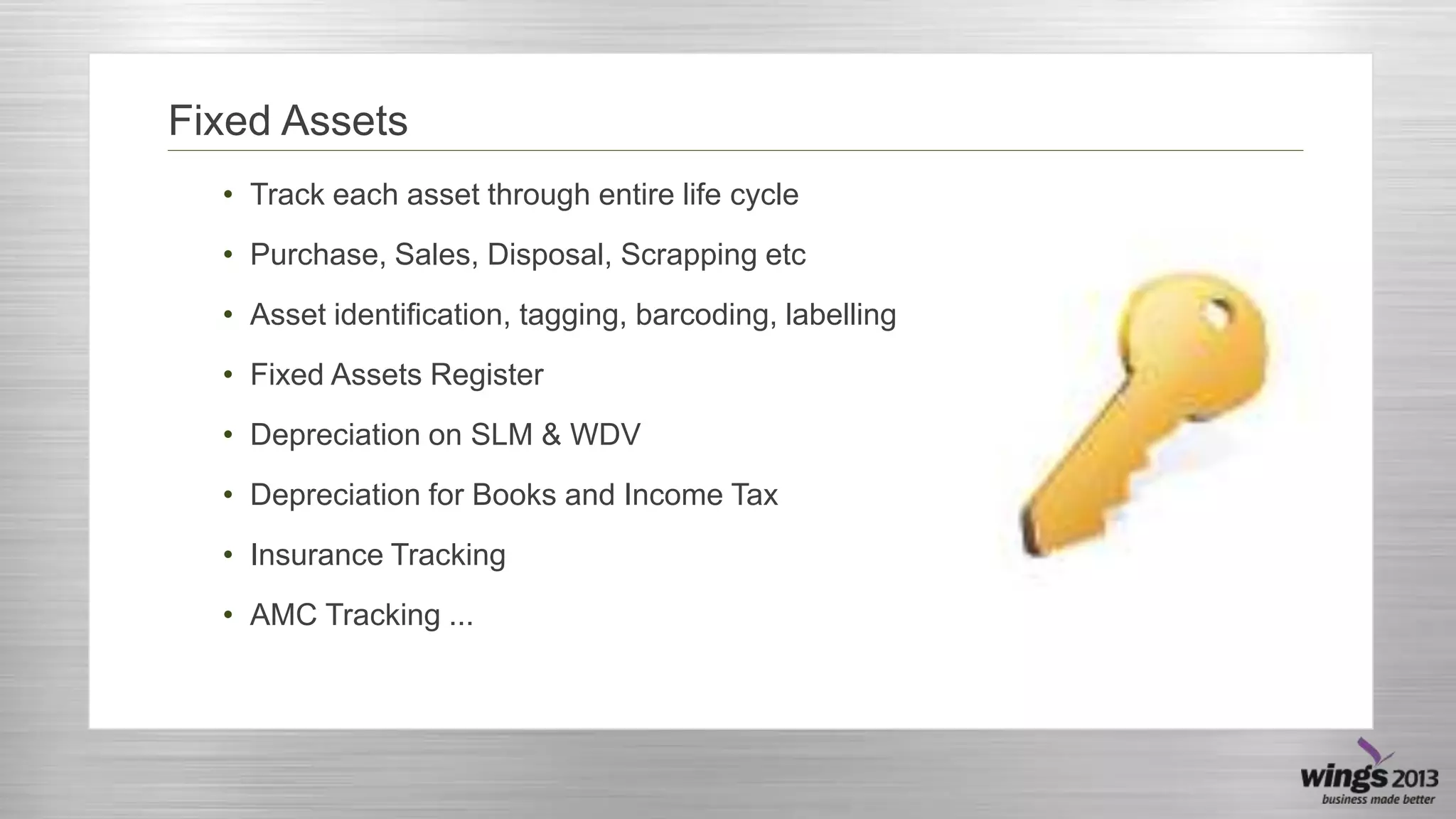 Fixed Assets
• Track each asset through entire life cycle
• Purchase, Sales, Disposal, Scrapping etc
• Asset identification, tagging, barcoding, labelling

• Fixed Assets Register
• Depreciation on SLM & WDV
• Depreciation for Books and Income Tax

• Insurance Tracking
• AMC Tracking ...

 