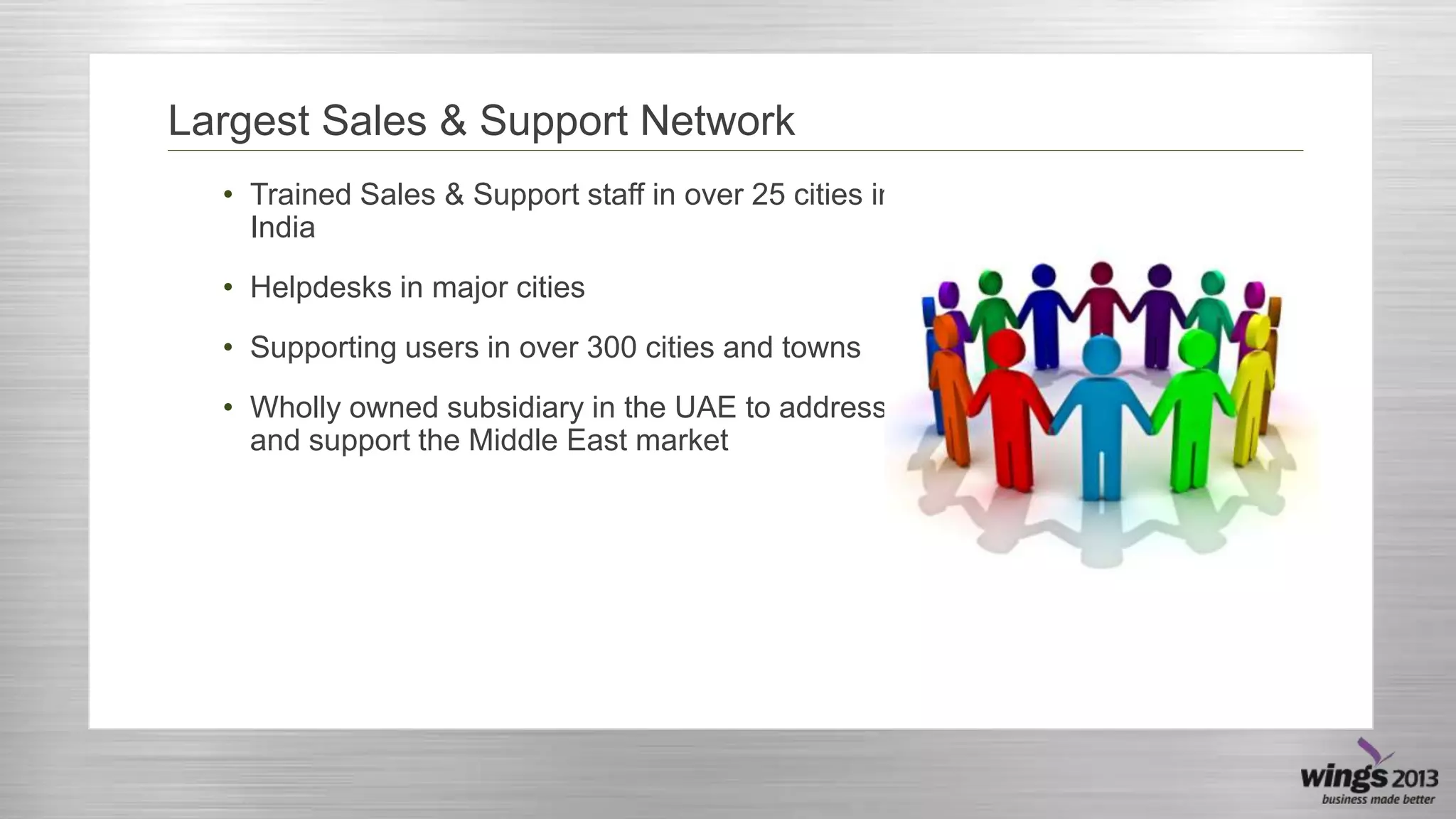 Largest Sales & Support Network
• Trained Sales & Support staff in over 25 cities in
India
• Helpdesks in major cities
• Supporting users in over 300 cities and towns
• Wholly owned subsidiary in the UAE to address
and support the Middle East market

 