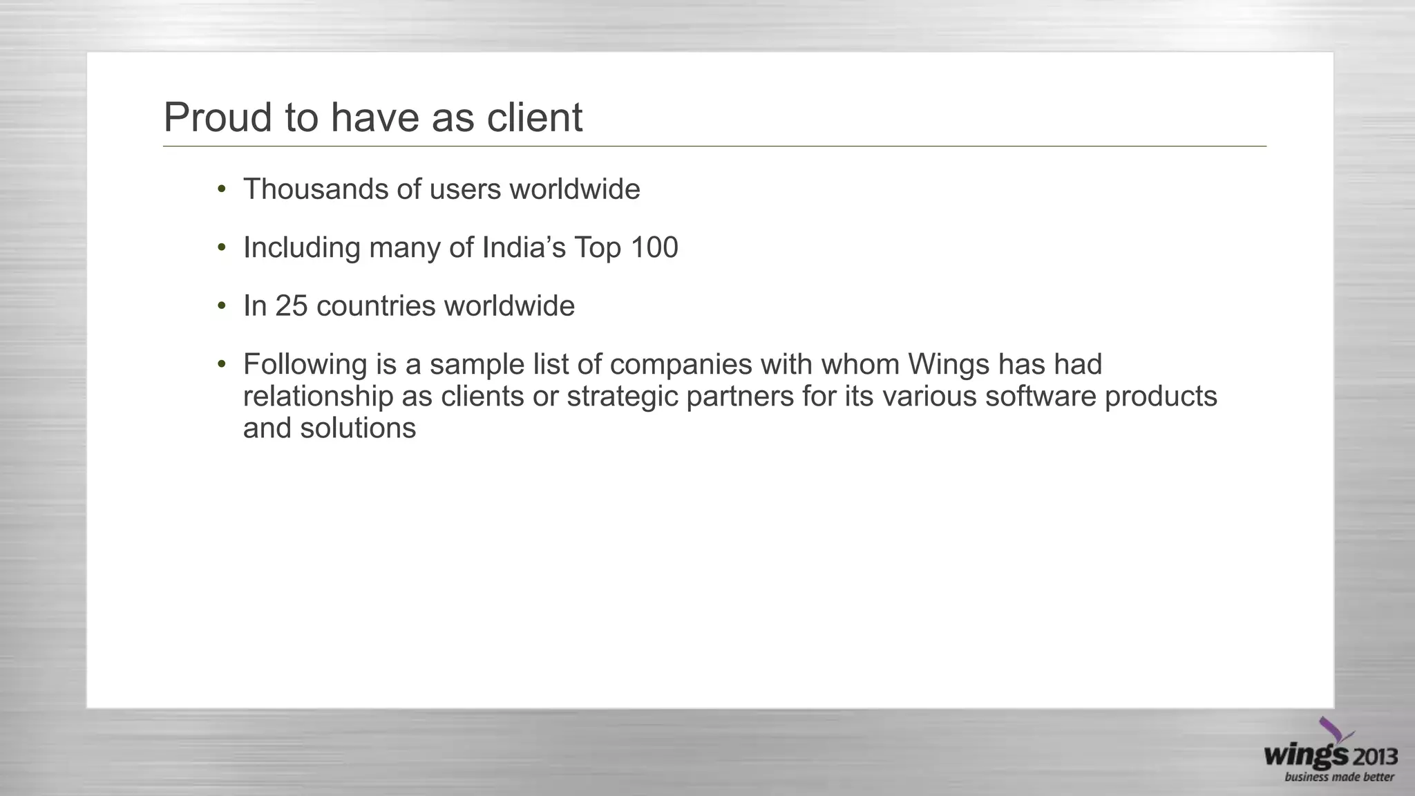 Proud to have as client
• Thousands of users worldwide
• Including many of India’s Top 100
• In 25 countries worldwide

• Following is a sample list of companies with whom Wings has had
relationship as clients or strategic partners for its various software products
and solutions

 