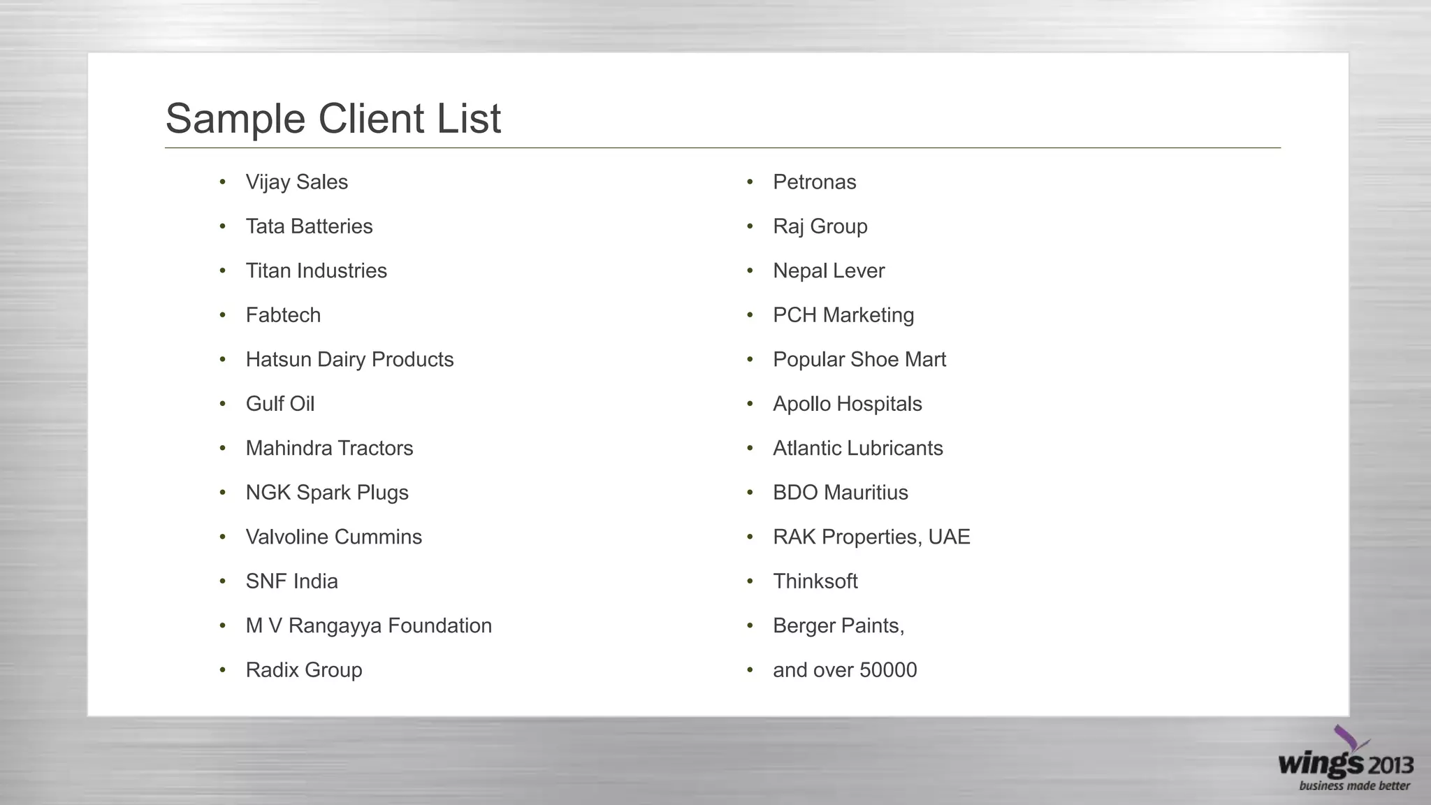 Sample Client List
• Vijay Sales

• Petronas

• Tata Batteries

• Raj Group

• Titan Industries

• Nepal Lever

• Fabtech

• PCH Marketing

• Hatsun Dairy Products

• Popular Shoe Mart

• Gulf Oil

• Apollo Hospitals

• Mahindra Tractors

• Atlantic Lubricants

• NGK Spark Plugs

• BDO Mauritius

• Valvoline Cummins

• RAK Properties, UAE

• SNF India

• Thinksoft

• M V Rangayya Foundation

• Berger Paints,

• Radix Group

• and over 50000

 