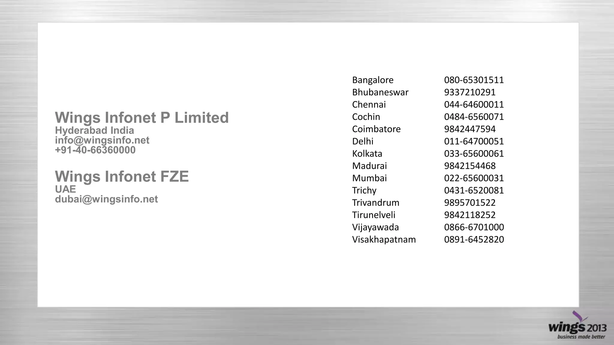 Wings Infonet P Limited
Hyderabad India
info@wingsinfo.net
+91-40-66360000

Wings Infonet FZE
UAE
dubai@wingsinfo.net

Bangalore
Bhubaneswar
Chennai
Cochin
Coimbatore
Delhi
Kolkata
Madurai
Mumbai
Trichy
Trivandrum
Tirunelveli
Vijayawada
Visakhapatnam

080-65301511
9337210291
044-64600011
0484-6560071
9842447594
011-64700051
033-65600061
9842154468
022-65600031
0431-6520081
9895701522
9842118252
0866-6701000
0891-6452820

 