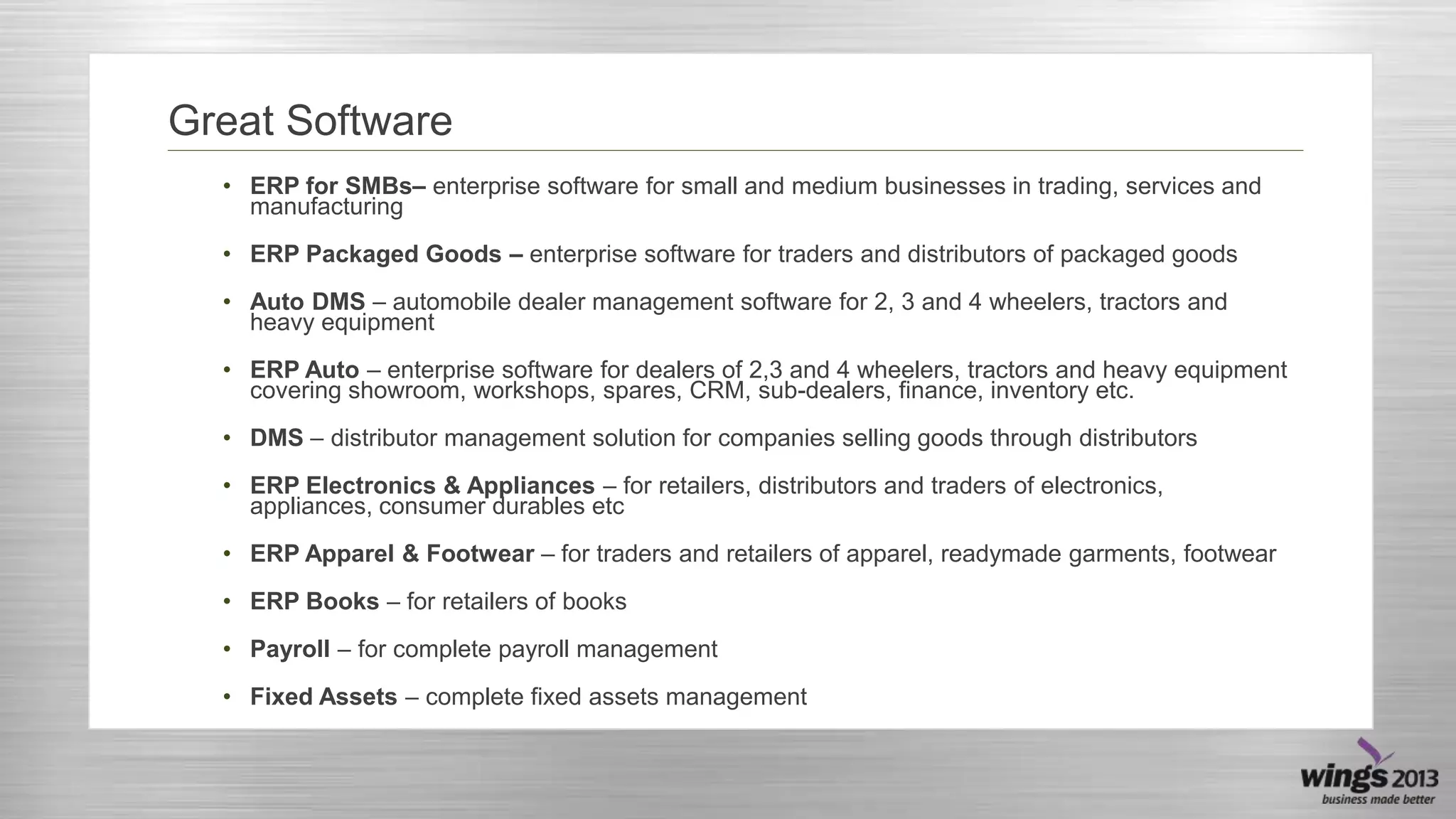 Great Software
• ERP for SMBs– enterprise software for small and medium businesses in trading, services and
manufacturing
• ERP Packaged Goods – enterprise software for traders and distributors of packaged goods
• Auto DMS – automobile dealer management software for 2, 3 and 4 wheelers, tractors and
heavy equipment

• ERP Auto – enterprise software for dealers of 2,3 and 4 wheelers, tractors and heavy equipment
covering showroom, workshops, spares, CRM, sub-dealers, finance, inventory etc.
• DMS – distributor management solution for companies selling goods through distributors
• ERP Electronics & Appliances – for retailers, distributors and traders of electronics,
appliances, consumer durables etc

• ERP Apparel & Footwear – for traders and retailers of apparel, readymade garments, footwear
• ERP Books – for retailers of books
• Payroll – for complete payroll management
• Fixed Assets – complete fixed assets management

 