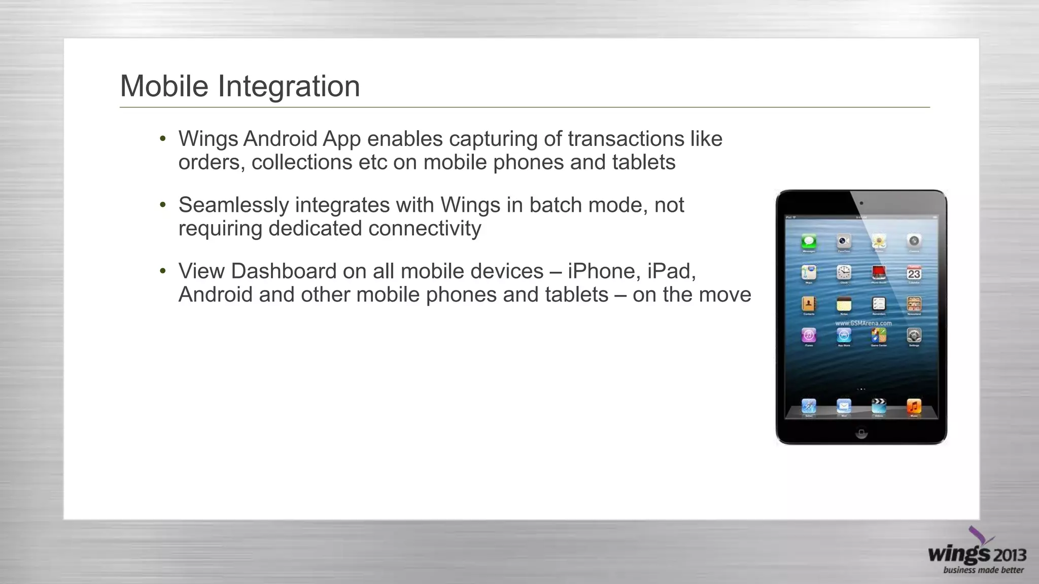 Mobile Integration
• Wings Android App enables capturing of transactions like
orders, collections etc on mobile phones and tablets
• Seamlessly integrates with Wings in batch mode, not
requiring dedicated connectivity

• View Dashboard on all mobile devices – iPhone, iPad,
Android and other mobile phones and tablets – on the move

 