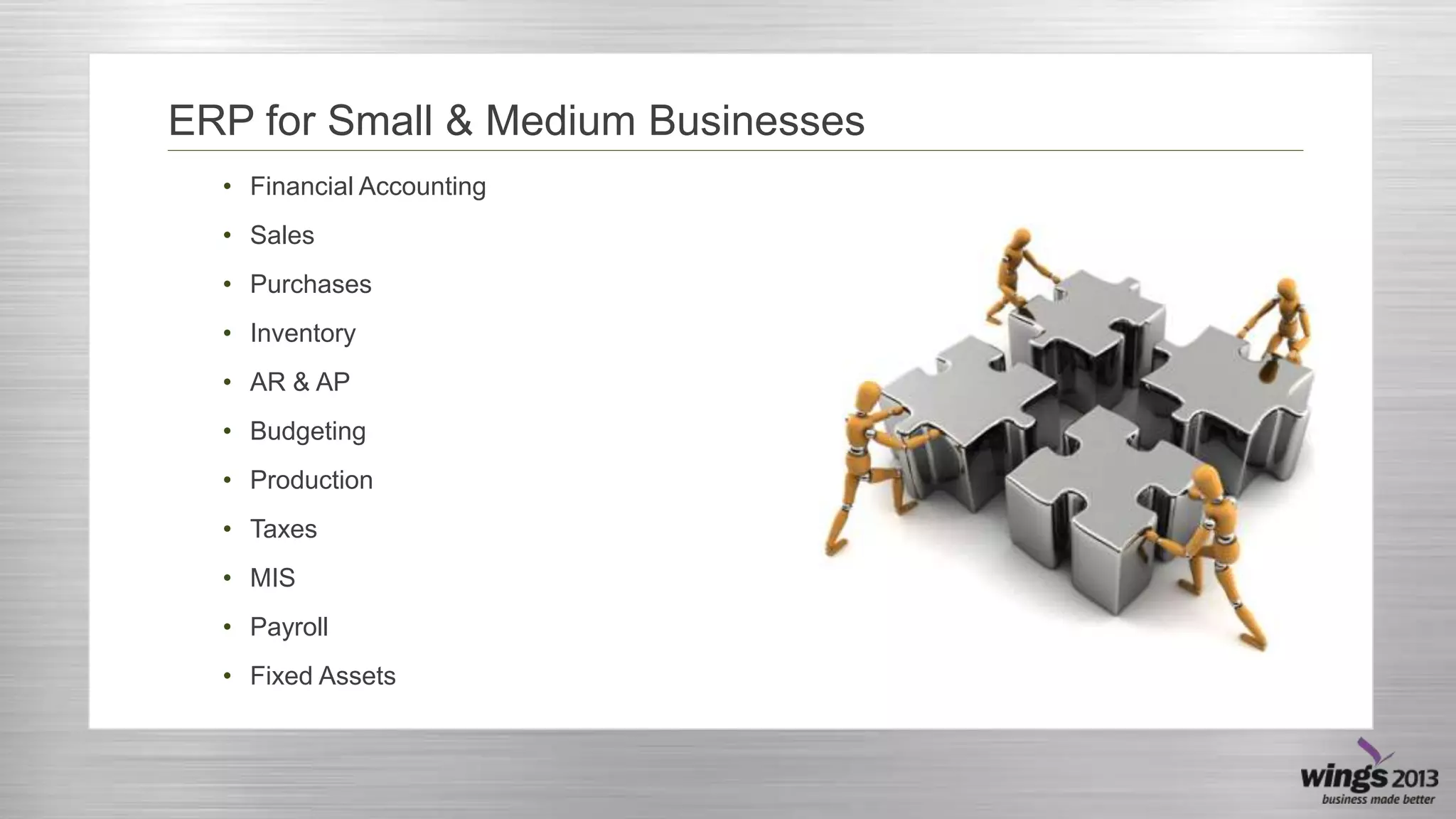 ERP for Small & Medium Businesses
• Financial Accounting
• Sales
• Purchases
• Inventory
• AR & AP
• Budgeting
• Production
• Taxes
• MIS
• Payroll
• Fixed Assets

 