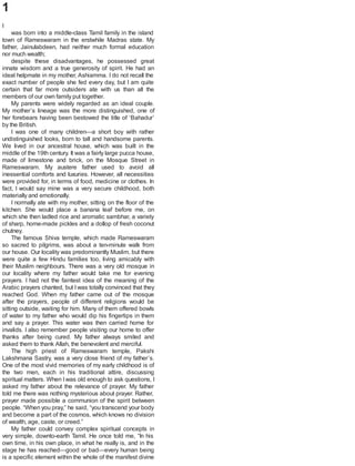 1
I
was born into a middle-class Tamil family in the island
town of Rameswaram in the erstwhile Madras state. My
father, Jainulabdeen, had neither much formal education
nor much wealth;
despite these disadvantages, he possessed great
innate wisdom and a true generosity of spirit. He had an
ideal helpmate in my mother, Ashiamma. I do not recall the
exact number of people she fed every day, but I am quite
certain that far more outsiders ate with us than all the
members of our own family put together.
My parents were widely regarded as an ideal couple.
My mother’s lineage was the more distinguished, one of
her forebears having been bestowed the title of ‘Bahadur’
by the British.
I was one of many children—a short boy with rather
undistinguished looks, born to tall and handsome parents.
We lived in our ancestral house, which was built in the
middle of the 19th century. It was a fairly large pucca house,
made of limestone and brick, on the Mosque Street in
Rameswaram. My austere father used to avoid all
inessential comforts and luxuries. However, all necessities
were provided for, in terms of food, medicine or clothes. In
fact, I would say mine was a very secure childhood, both
materially and emotionally.
I normally ate with my mother, sitting on the floor of the
kitchen. She would place a banana leaf before me, on
which she then ladled rice and aromatic sambhar, a variety
of sharp, home-made pickles and a dollop of fresh coconut
chutney.
The famous Shiva temple, which made Rameswaram
so sacred to pilgrims, was about a ten-minute walk from
our house. Our locality was predominantly Muslim, but there
were quite a few Hindu families too, living amicably with
their Muslim neighbours. There was a very old mosque in
our locality where my father would take me for evening
prayers. I had not the faintest idea of the meaning of the
Arabic prayers chanted, but Iwas totally convinced that they
reached God. When my father came out of the mosque
after the prayers, people of different religions would be
sitting outside, waiting for him. Many of them offered bowls
of water to my father who would dip his fingertips in them
and say a prayer. This water was then carried home for
invalids. I also remember people visiting our home to offer
thanks after being cured. My father always smiled and
asked them to thank Allah, the benevolent and merciful.
The high priest of Rameswaram temple, Pakshi
Lakshmana Sastry, was a very close friend of my father’s.
One of the most vivid memories of my early childhood is of
the two men, each in his traditional attire, discussing
spiritual matters. When I was old enough to ask questions, I
asked my father about the relevance of prayer. My father
told me there was nothing mysterious about prayer. Rather,
prayer made possible a communion of the spirit between
people. “When you pray,” he said, “you transcend your body
and become a part of the cosmos, which knows no division
of wealth, age, caste, or creed.”
My father could convey complex spiritual concepts in
very simple, downto-earth Tamil. He once told me, “In his
own time, in his own place, in what he really is, and in the
stage he has reached—good or bad—every human being
is a specific element within the whole of the manifest divine
 