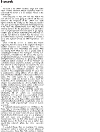 Stewards
T
he launch of the IGMDP was like a bright flash on the
Indian scientific firmament. Missile Technology had been
considered the domain of a few selected nations in the
world. People
were curious to see how, with what India had at that
point of time, we were going to achieve all that was
promised. The magnitude of the IGMDP was really
unprecedented in the country and the schedules projected
were quite quixotic by the norms and standards prevailing
in the Indian R&D establishments. I was fully aware that
obtaining sanction for the programme could at best be
seen as only ten per cent of the work done. To get it going
would be quite a different matter altogether. The more you
have, the more there is to maintain. Now that we had been
given all the necessary money and freedom to proceed, I
had to take my team forward and fulfill the promises I had
made.
What would be needed to realise this missile
programme, from the design to the deployment stages?
Excellent manpower was available; money had been
sanctioned; and some infrastructure also existed. What
was lacking then? What else does a project need to
succeed apart from these three vital inputs? From my SLV-
3 experience, I thought I knew the answer. The crux was
going to be out mastery over missile technology. I expected
nothing from abroad. Technology is a group activity and we
would need leaders who could not only put their heart and
soul into the missile programme, but also carry along with
them hundreds of other engineers and scientists. We knew
we had to be prepared to encounter numerous
contradictions and procedural absurdities that were
prevalent in the participating laboratories. We would have
to counteract the existing attitudes of our public sector
units, which believed that their performance would never be
tested. The whole system—its people, procedures,
infrastructure—would have to learn to extend itself. We
decided to achieve something that was way beyond our
collective national capability and I, for one, had no illusions
about the fact that unless our teams worked on the basis of
proportion or probability, nothing would be achieved.
The most remarkable thing about DRDL was its large
pool of highly talented people, many of whom were,
unfortunately, full of egotism and rebelliousness.
Unfortunately, they had not even accumulated enough
experience to make them confident about their own
judgement. On the whole, they would discuss matters very
enthusiastically, but would finally accept what a select few
said. They would unquestioningly believe in outside
specialists.
A particularly interesting person I met in DRDL was AV
Ranga Rao. He was very articulate and had an impressive
personality. His usual garb consisted of a red neck-tie with
a checked coat and loose trousers. He would wear this in
the hot climate of Hyderabad, where even a longsleeved
shirt and shoes are considered an avoidable
inconvenience. With his thick white beard and a pipe
clamped between his teeth, there was a certain aura
around this extremely gifted, but rather egocentric
individual.
I consulted Ranga Rao on revamping the existing
management system to achieve an optimum utilization of
human resources. Ranga Rao had a series of meetings
 