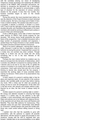 with the scientists sharing our vision of developing
indigenous missile technology and explaining the different
aspects of the IGMDP. After prolonged discussions, we
decided to reorganize the laboratory into a technology-
oriented structure. We needed to accommodate a matrix
type of structure for the execution of various activities
needed for the projects. In less than four months, four
hundred scientists began to work on the missile
programme.
During this period, the most important task before me
was the selection of the Project Directors to lead individual
missile projects. We had a very large pool of talent. In fact,
it was a market of plenty. The question was whom to pick—
a go-getter, a planner, a maverick, a dictator or a team
man? I had to get the right type of leader who could clearly
visualize the goal, and channelise the energies of his team
members who would be working at different work centres in
pursuit of their own individual goals.
It was a difficult game, some rules of which I had learnt
while working on ISRO’s high priority projects for two
decades. The wrong choice would jeopardise the entire
future of the programme. I had a detailed discussion with a
large number of prospective scientists and engineers. I
wanted these five Project Directors to train another twenty-
five project directors and team leaders of tomorrow.
Many of my senior colleagues—naming them would be
unfair, because it could be only my imagination—tried to
befriend me during this period. Irespected their concern for
a lonely man, but avoided any close contacts. Through
loyalty to a friend one can be easily led into doing
something that is not in the best interests of the
organization.
Perhaps the main motive behind my isolation was my
desire to escape from the demands of relationships, which
I consider very difficult in comparison to making rockets. All
I desired was to be true to my way of life, to uphold the
science of rocketry in my country and to retire with a clean
conscience. I took quite some time and did a lot of hard
thinking to decide who should lead the five projects. I
examined the working styles of many scientists before
making my decision. I think some of my observations may
interest you.
A basic aspect of a person’s working style is how he
plans and organizes tasks. At one extreme is the cautious
planner, who carefully spells out each step before making
any move. With a sharp eye for what can possibly go
wrong, he tries to cover all contingencies. At the other end
is the fast mover, who weaves and dodges without a plan.
Inspired by an idea, the fast mover is always ready for
action.
Another aspect of a person’s working style is control—
the energy and attention devoted to ensuring that things
happen in a certain way. At one extreme is the tight
controller, a strict administrator with frequent checkpoints.
Rules and policies are to be followed with religious fervour.
At the opposite end are those who move with freedom and
flexibility. They have little patience for bureaucracy. They
delegate easily and give their subordinates wide latitude
for movement. I wanted leaders who tread the middle path,
those who could control without stifling dissent or being
rigid.
I wanted men who had the capability to grow with
possibilities, with the patience to explore all possible
alternatives, with the wisdom to apply old principles to new
situations; people with the skill to negotiate their way
forward. I wanted them to be accommodating, to be willing
 