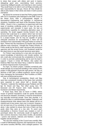 to share their power with others and work in teams,
delegating good jobs, assimilating fresh opinions,
respecting intelligent people, and listening to wise counsel.
They would have to be able to sort out things amicably, and
take responsibility for slip-ups. Above all, they should be
able to take failure in their stride and share in both success
and failure.
My search for someone to lead the Prithvi project ended
with Col VJ Sundaram who belonged to the EME Corps of
the Indian Army. With a post-graduate degree in
Aeronautical Engineering and expertise in mechanical
vibrations, Sundaram was head of the Structures Group at
DRDL. I found in him a readiness to experiment with new
ways of resolving conflicting points of view. He was an
experimenter and innovator in team work. He had an
extraordinary capability for evaluating alternative ways of
operating. He would suggest moving forward into new
terrains that could lead to a solution which had not been
perceived earlier. Though a particular goal might be clear
to a project leader, and he may be capable of giving
adequate directions for accomplishing it, there can be
resistance from subordinates if the goal makes no sense to
them. Therein lies the importance of a leader who provides
effective work directions. I thought the Project Director of
Prithvi would be the first to make decisions with production
agencies and the armed forces, and Sundaram would be
the ideal choice to see that sound decisions were taken.
For Trishul, I was looking for a man who not only had a
sound knowledge of electronics and missile warfare, but
who could also communicate the complexities to his team
in order to promote understanding and to earn his team’s
support. I found in Cmde SR Mohan, who sailed into
Defence R&D from the Indian Navy, a talent for detail and
an almost magical power of persuasion.
For Agni, my dream project, I needed somebody who
would tolerate my occasional meddling in the running of this
project. In RN Agarwal I found the right person. He was an
alumnus of MIT with a brilliant academic record and had
been managing the Aeronautical Test Facilities at DRDL
with keen professional acumen.
Due to technological complexities, Akash and Nag
were then considered missiles of the future; their activities
were expected to peak about half a decade later.
Therefore, I selected the relatively young Prahlada and NR
Iyer for Akash and Nag. Two other young men, VK
Saraswat and AK Kapoor were made deputies to
Sundaram and Mohan respectively.
In those days, there was no forum in DRDL where
issues of general importance could be openly discussed
and decisions debated. Scientists, it must be remembered,
are basically emotional people. Once they stumble, it is
difficult for them to pull themselves together. Setbacks and
disappointments have always been and always will be an
inherent part of any career, even one in science. However, I
did not want any of my scientists to face disappointments
alone. I also wanted to ensure that none of them set their
goals when they were at a low ebb. To avoid such
eventualities a Science Council was created—a sort of
panchayat where the community would sit together and
take common decisions. Every three months, all scientists
—juniors and seniors, veterans and freshers— would sit
together and let off steam.
The very first meeting of the Council was eventful. After
a spell of half-hearted enquiries and expressions of doubt,
one senior scientist, MN Rao, shot a straight question: “On
 