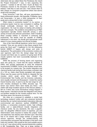what basis did you select these five Pandavas (he meant
the Project Directors)?” I was, in fact, expecting this
question. I wanted to tell him that I found all these five
Pandavas married to the Draupadi of positive thinking.
Instead, I told Rao to wait and see. I had chosen them to
take charge of a long-term programme where new storms
would arise everyday.
Every tomorrow, I told Rao, will give opportunities to
these enthusiastic people—the Agarwals, Prahladas, Iyers,
and Saras-wats— to gain a fresh perspective on their
goals and a strong hold on their commitments.
What makes a productive leader? In my opinion, a
productive leader must be very competent in staffing. He
should continually introduce new blood into the
organization. He must be adept at dealing with problems
and new concepts. The problems encountered by an R&D
organization typically involve trade-offs among a wide
variety of known and unknown parameters. Skill in handling
these complex entities is important in achieving high
productivity. The leader must be capable of instilling
enthusiasm in his team. He should give appropriate credit
where it is due; praise publicly, but criticize privately.
One of the most difficult questions came from a young
scientist: “How are you going to stop these projects from
going the Devil way?” I explained to him the philosophy
behind IGMDP—it begins with design and ends in
deployment. The participation of the production centres and
user agencies right from the design stage had been
ensured and there was no question of going back till the
missile systems had been successfully deployed in the
battlefield.
While the process of forming teams and organizing
work was going on, I found that the space available at
DRDL was grossly inadequate to meet the enhanced
requirements of IGMDP. Some of the facilities would have
to be located at a nearby site. The missile integration and
checkout facility built during the Devil phase consisted only
of a 120 sq. metre shed thickly populated with pigeons.
Where was the space and the facility to integrate the five
missiles which would arrive here shortly? The
Environmental Test Facility and the Avionics Laboratory
were equally cramped and ill-equipped. I visited the nearby
Imarat Kancha area. It used to be the test range for anti-
tank missiles developed by DRDL decades ago. The
terrain was barren—there were hardly any trees— and
dotted with large boulders typical of the Deccan plateau. I
felt as if there was some tremendous energy trapped in
these stones. I decided to locate the integration and check-
out facilities needed for the missile projects here. For the
next three years, this became my mission.
We drew up a proposal to establish a model high
technology research centre with very advanced technical
facilities like an inertial instrumentation laboratory, full-scale
environmental and electronic warfare (EMI/EMC) test
facilities, a composites production centre, high enthalpy
facility, and a state-of-the-art missile integration and
checkout centre. By any standards, this was a gigantic
task. An altogether different brand of expertise, grit and
determination were required to realise this project. Goals
and objectives had already been decided upon. Now they
had to be shared with a large number of people from
various agencies, through the problem-solving and
communication processes that the leader of the team must
build and maintain. Who would be the most suitable person
to do so? I saw almost all the required leadership qualities
in MV Suryakantha Rao. Then, as a large number of
 