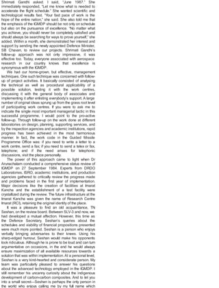 Shrimati Gandhi asked. I said, “June 1987.” She
immediately responded, “Let me know what is needed to
accelerate the flight schedule.” She wanted scientific and
technological results fast. “Your fast pace of work is the
hope of the entire nation,” she said. She also told me that
the emphasis of the IGMDP should be not only on schedule
but also on the pursuance of excellence. “No matter what
you achieve, you should never be completely satisfied and
should always be searching for ways to prove yourself,” she
added. Within a month, she demonstrated her interest and
support by sending the newly appointed Defence Minister,
SB Chavan, to review our projects. Shrimati Gandhi’s
follow-up approach was not only impressive, it was
effective too. Today, everyone associated with aerospace
research in our country knows that excellence is
synonymous with the IGMDP.
We had our home-grown, but effective, management
techniques. One such technique was concerned with follow-
up of project activities. It basically consisted of analysing
the technical as well as procedural applicability of a
possible solution, testing it with the work centres,
discussing it with the general body of associates and
implementing it after enlisting everybody’s support. A large
number of original ideas sprung up from the grass root level
of participating work centres. If you were to ask me to
indicate the single most important managerial tactic in this
successful programme, I would point to the pro-active
follow-up. Through follow-up on the work done at different
laboratories on design, planning, supporting services, and
by the inspection agencies and academic institutions, rapid
progress has been achieved in the most harmonious
manner. In fact, the work code in the Guided Missile
Programme Office was: if you need to write a letter to a
work centre, send a fax; if you need to send a telex or fax,
telephone; and if the need arises for telephonic
discussions, visit the place personally.
The power of this approach came to light when Dr
Arunachalam conducted a comprehensive status review of
IGMDP on 27 September 1984. Experts from DRDO
Laboratories, ISRO, academic institutions, and production
agencies gathered to critically review the progress made
and problems faced in the first year of implementation.
Major decisions like the creation of facilities at Imarat
Kancha and the establishment of a test facility were
crystallized during the review. The future infrastructure at the
Imarat Kancha was given the name of Research Centre
Imarat (RCI), retaining the original identity of the place.
It was a pleasure to find an old acquaintance, TN
Seshan, on the review board. Between SLV-3 and now, we
had developed a mutual affection. However, this time as
the Defence Secretary, Seshan’s queries about the
schedules and viability of financial propositions presented
were much more pointed. Seshan is a person who enjoys
verbally bringing adversaries to their knees. Using his
sharp-edged humour, Seshan would make his opponents
look ridiculous. Although he is prone to be loud and can turn
argumentative on occasions, in the end he would always
ensure maximization of all available resources towards a
solution that was within implementation. At a personal level,
Seshan is a very kind-hearted and considerate person. My
team was particularly pleased to answer his questions
about the advanced technology employed in the IGMDP. I
still remember his uncanny curiosity about the indigenous
development of carbon-carbon composites. And to let you
into a small secret—Seshan is perhaps the only person in
the world who enjoys calling me by my full name which
 