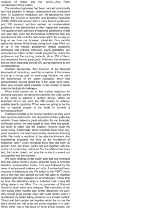 contains 31 letters and five words—Avul Pakir
Jainulabdeen Abdul Kalam.
The missile programme had been pursued concurrently
and had partners in design, development and production
from 12 academic institutions and 30 laboratories from
DRDO, the Council of Scientific and Industrial Research
(CSIR), ISRO and industry. In fact, more than 50 professors
and 100 research scholars worked on missile-related
problems in the laboratories of their respective institutes.
The quality of work achieved through this partnership in that
one year had given me tremendous confidence that any
development task could be undertaken within the country so
long as we have our focussed schedules. Four months
before this review, I think it was during April–June 1984, six
of us in the missile programme visited academic
campuses and enlisted promising young graduates. We
presented an outline of the missile programme before the
professors and the aspiring students, about 350 of them,
and requested them to participate. I informed the reviewers
that we were expecting around 300 young engineers to join
our laboratories.
Roddam Narasimha, then Director of the National
Aeronautical Laboratory, used the occasion of this review
to put up a strong case for technology initiative. He cited
the experiences of the green revolution, which had
demonstrated beyond doubt that if the goals were clear,
there was enough talent available in the country to tackle
major technological challenges.
When India carried out its first nuclear explosion for
peaceful purposes, we declared ourselves the sixth country
in the world to explode a nuclear device. When we
launched SLV-3 we were the fifth country to achieve
satellite launch capability. When were we going to be the
first or second country in the world to achieve a
technological feat?
I listened carefully to the review members as they aired
their opinions and doubts, and Ilearned from their collective
wisdom. It was indeed a great education for me. Ironically,
all through school, we were taught to read, write and speak,
but never to listen, and the situation remains much the
same today. Traditionally, Indian scientists have been very
good speakers, but have inadequately developed listening
skills. We made a resolution to be attentive listeners. Are
engineering structures not built on the foundation of
functional utility? Does technical know-how not form its
bricks? And, are these bricks not put together with the
mortar of constructive criticism? The foundation had been
laid, the bricks baked, and now the mortar to cement our
act together was being mixed.
We were working on the action plan that had emerged
from the earlier month’s review, when the news of Shrimati
Gandhi’s assassination broke. This was followed by the
news of widespread violence and riots. A curfew had been
imposed in Hyderabad city. We rolled up the PERT charts
and a city map was spread out over the table to organize
transport and safe passage for all employees. In less than
an hour, the laboratory wore a deserted look. I was left
sitting alone in my office. The circumstances of Shrimati
Gandhi’s death were very ominous. The memories of her
visit barely three months ago further deepened my pain.
Why should great people meet with such horrific ends? I
recollected my father telling someone in a similar context:
“Good and bad people live together under the sun as the
black thread and the white are woven together in a cloth.
When either one of the black or white thread breaks, the
 