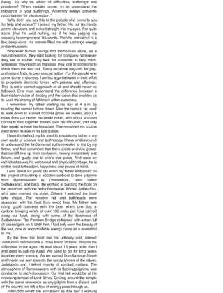 Being. So why be afraid of difficulties, sufferings and
problems? When troubles come, try to understand the
relevance of your sufferings. Adversity always presents
opportunities for introspection.”
“Why don’t you say this to the people who come to you
for help and advice?” I asked my father. He put his hands
on my shoulders and looked straight into my eyes. For quite
some time he said nothing, as if he was judging my
capacity to comprehend his words. Then he answered in a
low, deep voice. His answer filled me with a strange energy
and enthusiasm:
Whenever human beings find themselves alone, as a
natural reaction, they start looking for company. Whenever
they are in trouble, they look for someone to help them.
Whenever they reach an impasse, they look to someone to
show them the way out. Every recurrent anguish, longing,
and desire finds its own special helper. For the people who
come to me in distress, Iam but a go-between in their effort
to propitiate demonic forces with prayers and offerings.
This is not a correct approach at all and should never be
followed. One must understand the difference between a
fear-ridden vision of destiny and the vision that enables us
to seek the enemy of fulfilment within ourselves.
I remember my father starting his day at 4 a.m. by
reading the namaz before dawn. After the namaz, he used
to walk down to a small coconut grove we owned, about 4
miles from our home. He would return, with about a dozen
coconuts tied together thrown over his shoulder, and only
then would he have his breakfast. This remained his routine
even when he was in his late sixties.
I have throughout my life tried to emulate my father in my
own world of science and technology. I have endeavoured
to understand the fundamental truths revealed to me by my
father, and feel convinced that there exists a divine power
that can lift one up from confusion, misery, melancholy and
failure, and guide one to one’s true place. And once an
individual severs his emotional and physical bondage, he is
on the road to freedom, happiness and peace of mind.
I was about six years old when my father embarked on
the project of building a wooden sailboat to take pilgrims
from Rameswaram to Dhanuskodi, (also called
Sethukkarai), and back. He worked at building the boat on
the seashore, with the help of a relative, Ahmed Jallaluddin,
who later married my sister, Zohara. I watched the boat
take shape. The wooden hull and bulkheads were
seasoned with the heat from wood fires. My father was
doing good business with the boat when, one day, a
cyclone bringing winds of over 100 miles per hour carried
away our boat, along with some of the landmass of
Sethukkarai. The Pamban Bridge collapsed with a train full
of passengers on it. Until then, I had only seen the beauty of
the sea, now its uncontrollable energy came as a revelation
to me.
By the time the boat met its untimely end, Ahmed
Jallaluddin had become a close friend of mine, despite the
difference in our ages. He was about 15 years older than I
and used to call me Azad. We used to go for long walks
together every evening. As we started from Mosque Street
and made our way towards the sandy shores of the island,
Jallaluddin and I talked mainly of spiritual matters. The
atmosphere of Rameswaram, with its flocking pilgrims, was
conducive to such discussion. Our first halt would be at the
imposing temple of Lord Shiva. Circling around the temple
with the same reverence as any pilgrim from a distant part
of the country, we felt a flow of energy pass through us.
Jallaluddin would talk about God as if he had a working
 
