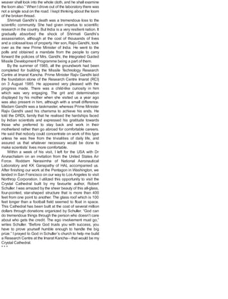 weaver shall look into the whole cloth, and he shall examine
the loom also.” When I drove out of the laboratory there was
not a single soul on the road. I kept thinking about the loom
of the broken thread.
Shrimati Gandhi’s death was a tremendous loss to the
scientific community. She had given impetus to scientific
research in the country. But India is a very resilient nation. It
gradually absorbed the shock of Shrimati Gandhi’s
assassination, although at the cost of thousands of lives
and a colossal loss of property. Her son, Rajiv Gandhi, took
over as the new Prime Minister of India. He went to the
polls and obtained a mandate from the people to carry
forward the policies of Mrs. Gandhi, the Integrated Guided
Missile Development Programme being a part of them.
By the summer of 1985, all the groundwork had been
completed for building the Missile Technology Research
Centre at Imarat Kancha. Prime Minister Rajiv Gandhi laid
the foundation stone of the Research Centre Imarat (RCI)
on 3 August 1985. He appeared very pleased with the
progress made. There was a child-like curiosity in him
which was very engaging. The grit and determination
displayed by his mother when she visited us a year ago
was also present in him, although with a small difference.
Madam Gandhi was a taskmaster, whereas Prime Minister
Rajiv Gandhi used his charisma to achieve his ends. He
told the DRDL family that he realised the hardships faced
by Indian scientists and expressed his gratitude towards
those who preferred to stay back and work in their
motherland rather than go abroad for comfortable careers.
He said that nobody could concentrate on work of this type
unless he was free from the trivialities of daily life, and
assured us that whatever necessary would be done to
make scientists’ lives more comfortable.
Within a week of his visit, I left for the USA with Dr
Arunachalam on an invitation from the United States Air
Force. Roddam Narasimha of National Aeronautical
Laboratory and KK Ganapathy of HAL accompanied us.
After finishing our work at the Pentagon in Washington, we
landed in San Francisco on our way to Los Angeles to visit
Northrop Corporation. I utilized this opportunity to visit the
Crystal Cathedral built by my favourite author, Robert
Schuller. I was amazed by the sheer beauty of this all-glass,
four-pointed, star-shaped structure that is more than 400
feet from one point to another. The glass roof which is 100
feet longer than a football field seemed to float in space.
This Cathedral has been built at the cost of several million
dollars through donations organized by Schuller. “God can
do tremendous things through the person who doesn’t care
about who gets the credit. The ego involvement must go,”
writes Schuller. “Before God trusts you with success, you
have to prove yourself humble enough to handle the big
prize.” I prayed to God in Schuller’s church to help me build
a Research Centre at the Imarat Kancha—that would be my
Crystal Cathedral.
* * *
 