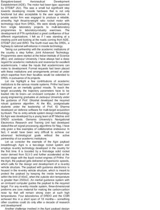 Bangalore-based Aeronautical Development
Establishment (ADE). The motor had been type- approved
by DTD&P (Air). This was a small but significant step
towards developing missile hardware that is not only
functional but also acceptable to the user agencies. A
private sector firm was engaged to produce a reliable,
airworthy, high thrust-to-weight ratio rocket motor with
technology input from DRDL. We were slowly graduating
from single laboratory projects to multi-laboratory
programmes to laboratory-industry exercises. The
development of PTA symbolized a great confluence of four
different organizations. I felt as if I was standing at a
meeting point and looking at the roads coming from ADE,
DTD&P (Air) and ISRO. The fourth road was the DRDL, a
highway to national self-reliance in missile technology.
Taking our partnership with the academic institutions of
the country a step further, Joint Advanced Technology
Programmes were started at the Indian Institute of Science
(IISc), and Jadavpur University. I have always had a deep
regard for academic institutions and reverence for excellent
academicians. I value the inputs that academicians can
make to development. Formal requests had been placed
with these institutions and arrangements arrived at under
which expertise from their faculties would be extended to
DRDL in pursuance of its projects.
Let me highlight a few contributions of academic
institutions to the various missile systems. Prithvi had been
designed as an inertially guided missile. To reach the
target accurately, the trajectory parameters have to be
loaded into its brain—an on-board computer. A team of
young engineering graduates at Jadavpur University under
the guidance of Prof. Ghoshal developed the required
robust guidance algorithm. At the IISc, postgraduate
students under the leadership of Prof. IG Sharma
developed air defence software for multi-target acquisition
byAkash. The re- entry vehicle system design methodology
for Agni was developed by a young team at IIT Madras and
DRDO scientists. Osmania University’s Navigational
Electronics Research and Training Unit had developed
stateof-the-art signal processing algorithms for Nag. I have
only given a few examples of collaborative endeavour. In
fact, it would have been very difficult to achieve our
advanced technological goals without the active
partnership of our academic institutions.
Let us consider the example of the Agni payload
breakthrough. Agni is a two-stage rocket system and
employs re-entry technology developed in the country for
the first time. It is boosted by a first-stage solid rocket
motor derived from SLV-3 and further accelerated at the
second stage with the liquid rocket engines of Prithvi. For
the Agni, the payload gets delivered at hypersonic speeds,
which calls for the design and development of a re-entry
vehicle structure. The payload with guidance electronics is
housed in the re-entry vehicle structure, which is meant to
protect the payload by keeping the inside temperature
within the limit of 40oC, when the outside skin temperature
is greater than 2500oC. An inertial guidance system with
an on-board computer guides the payload to the required
target. For any re-entry missile system, three-dimensional
preforms are core material for making the carbon-carbon
nose tip that will remain strong even at such high
temperatures. Four laboratories of DRDO and the CSIR
achieved this in a short span of 18 months— something
other countries could do only after a decade of research
and development!
Another challenge involved in the Agni payload design
 