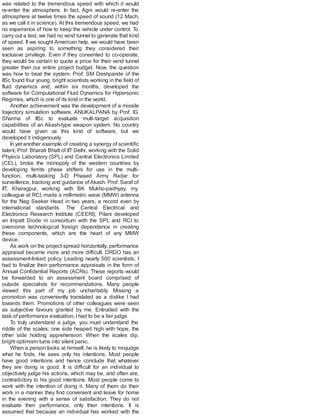 was related to the tremendous speed with which it would
re-enter the atmosphere. In fact, Agni would re-enter the
atmosphere at twelve times the speed of sound (12 Mach,
as we call it in science). At this tremendous speed, we had
no experience of how to keep the vehicle under control. To
carry out a test, we had no wind tunnel to generate that kind
of speed. If we sought American help, we would have been
seen as aspiring to something they considered their
exclusive privilege. Even if they consented to co-operate,
they would be certain to quote a price for their wind tunnel
greater than our entire project budget. Now, the question
was how to beat the system. Prof. SM Deshpande of the
IISc found four young, bright scientists working in the field of
fluid dynamics and, within six months, developed the
software for Computational Fluid Dynamics for Hypersonic
Regimes, which is one of its kind in the world.
Another achievement was the development of a missile
trajectory simulation software, ANUKALPANA by Prof. IG
Sharma of IISc to evaluate multi-target acquisition
capabilities of an Akash-type weapon system. No country
would have given us this kind of software, but we
developed it indigenously.
In yet another example of creating a synergy of scientific
talent, Prof. Bharati Bhatt of IIT Delhi, working with the Solid
Physics Laboratory (SPL) and Central Electronics Limited
(CEL), broke the monopoly of the western countries by
developing ferrite phase shifters for use in the multi-
function, multi-tasking 3-D Phased Army Radar for
surveillence, tracking and guidance ofAkash. Prof. Saraf of
IIT, Kharagpur, working with BK Mukho-padhyay, my
colleague at RCI, made a millimetric wave (MMW) antenna
for the Nag Seeker Head in two years, a record even by
international standards. The Central Electrical and
Electronics Research Institute (CEERI), Pilani developed
an Impatt Diode in consortium with the SPL and RCI to
overcome technological foreign dependence in creating
these components, which are the heart of any MMW
device.
As work on the project spread horizontally, performance
appraisal became more and more difficult. DRDO has an
assessment-linked policy. Leading nearly 500 scientists, I
had to finalize their performance appraisals in the form of
Annual Confidential Reports (ACRs). These reports would
be forwarded to an assessment board comprised of
outside specialists for recommendations. Many people
viewed this part of my job uncharitably. Missing a
promotion was conveniently translated as a dislike I had
towards them. Promotions of other colleagues were seen
as subjective favours granted by me. Entrusted with the
task of performance evaluation, Ihad to be a fair judge.
To truly understand a judge, you must understand the
riddle of the scales; one side heaped high with hope, the
other side holding apprehension. When the scales dip,
bright optimism turns into silent panic.
When a person looks at himself, he is likely to misjudge
what he finds. He sees only his intentions. Most people
have good intentions and hence conclude that whatever
they are doing is good. It is difficult for an individual to
objectively judge his actions, which may be, and often are,
contradictory to his good intentions. Most people come to
work with the intention of doing it. Many of them do their
work in a manner they find convenient and leave for home
in the evening with a sense of satisfaction. They do not
evaluate their performance, only their intentions. It is
assumed that because an individual has worked with the
 