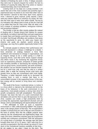 intention of finishing his work in time, if delays occurred,
they were due to reasons beyond his control. He had no
intention of causing the delay. But if his action or inaction
caused that delay, was it not intentional?
Looking back on my days as a young scientist, I am
aware that one of the most constant and powerful urges I
experienced was my desire to be more than what I was at
that moment. I desired to feel more, learn more, express
more. I desired to grow, improve, purify, expand. I never
used any outside influence to advance my career. All I had
was the inner urge to seek more within myself. The key to
my motivation has always been to look at how far I had still
to go rather than how far I had come. After all, what is life
but a mixture of unsolved problems, ambiguous victories,
and amorphous defeats?
The trouble is that we often merely analyse life instead
of dealing with it. People dissect their failures for causes
and effects, but seldom deal with them and gain experience
to master them and thereby avoid their recurrence. This is
my belief: that through difficulties and problems God gives
us the opportunity to grow. So when your hopes and
dreams and goals are dashed, search among the
wreckage, you may find a golden opportunity hidden in the
ruins.
To motivate people to enhance their performance and
deal with depression is always a challenge for a leader. I
have observed an analogy between a force field
equilibrium and resistance to change in organizations. Let
us imagine change to be a coiled spring in a field of
opposing forces, such that some forces support change
and others resist it. By increasing the supportive forces
such as supervisory pressure, prospects of career growth
and monetary benefits or decreasing the resisting forces
such as group norms, social rewards, and work avoidance,
the situation can be directed towards the desired result—
but for a short time only, and that too only to a certain
extent. After a while the resisting forces push back with
greater force as they are compressed even more tightly.
Therefore, a better approach would be to decrease the
resisting force in such a manner that there is no
concomittant increase in the supporting forces. In this way,
less energy will be needed to bring about and maintain
change.
The result of the forces I mentioned above, is motive. It
is a force which is internal to the individual and forms the
basis of his behaviour in the work environment. In my
experience, most people possess a strong inner drive for
growth, competence, and self- actualization. The problem,
however, has been the lack of a work environment that
stimulates and permits them to give full expression to this
drive. Leaders can create a high productivity level by
providing the appropriate organizational structure and job
design, and by acknowledging and appreciating hard work.
I first attempted to build up such a supportive
environment in 1983, while launching IGMDP. The projects
were in the design phase at that time. The re-organization
resulted in at least forty per cent to fifty per cent increase in
the level of activity. Now that the multiple projects were
entering into the development and flight-testing stage, the
major and minor milestones reached gave the programme
visibility and continuous commitment. With the absorption
of a young team of scientists, the average age had been
brought down from 42 to 33 years. I felt it was time for a
second re-organization. But how should I go about it? I took
stock of the motivational inventory available at that time—
let me explain to you what I mean by this term. The
 