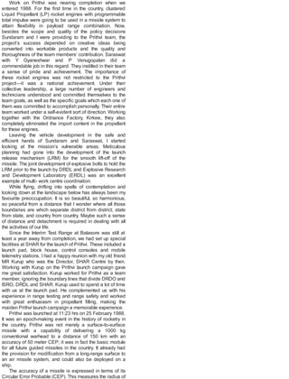Work on Prithvi was nearing completion when we
entered 1988. For the first time in the country, clustered
Liquid Propellant (LP) rocket engines with programmable
total impulse were going to be used in a missile system to
attain flexibility in payload range combination. Now,
besides the scope and quality of the policy decisions
Sundaram and I were providing to the Prithvi team, the
project’s success depended on creative ideas being
converted into workable products and the quality and
thoroughness of the team members’ contribution. Saraswat
with Y Gyaneshwar and P Venugopalan did a
commendable job in this regard. They instilled in their team
a sense of pride and achievement. The importance of
these rocket engines was not restricted to the Prithvi
project—it was a national achievement. Under their
collective leadership, a large number of engineers and
technicians understood and committed themselves to the
team goals, as well as the specific goals which each one of
them was committed to accomplish personally. Their entire
team worked under a self-evident sort of direction. Working
together with the Ordnance Factory, Kirkee, they also
completely eliminated the import content in the propellant
for these engines.
Leaving the vehicle development in the safe and
efficient hands of Sundaram and Saraswat, I started
looking at the mission’s vulnerable areas. Meticulous
planning had gone into the development of the launch
release mechanism (LRM) for the smooth lift-off of the
missile. The joint development of explosive bolts to hold the
LRM prior to the launch by DRDL and Explosive Research
and Development Laboratory (ERDL) was an excellent
example of multi- work centre coordination.
While flying, drifting into spells of contemplation and
looking down at the landscape below has always been my
favourite preoccupation. It is so beautiful, so harmonious,
so peaceful from a distance that I wonder where all those
boundaries are which separate district from district, state
from state, and country from country. Maybe such a sense
of distance and detachment is required in dealing with all
the activities of our life.
Since the Interim Test Range at Balasore was still at
least a year away from completion, we had set up special
facilities at SHAR for the launch of Prithvi. These included a
launch pad, block house, control consoles and mobile
telemetry stations. I had a happy reunion with my old friend
MR Kurup who was the Director, SHAR Centre by then.
Working with Kurup on the Prithvi launch campaign gave
me great satisfaction. Kurup worked for Prithvi as a team
member, ignoring the boundary lines that divide DRDO and
ISRO, DRDL and SHAR. Kurup used to spend a lot of time
with us at the launch pad. He complemented us with his
experience in range testing and range safety and worked
with great enthusiasm in propellant filling, making the
maiden Prithvi launch campaign a memorable experience.
Prithvi was launched at 11:23 hrs on 25 February 1988.
It was an epoch-making event in the history of rocketry in
the country. Prithvi was not merely a surface-to-surface
missile with a capability of delivering a 1000 kg
conventional warhead to a distance of 150 km with an
accuracy of 50 meter CEP; it was in fact the basic module
for all future guided missiles in the country. It already had
the provision for modification from a long-range surface to
an air missile system, and could also be deployed on a
ship.
The accuracy of a missile is expressed in terms of its
Circular Error Probable (CEP). This measures the radius of
 