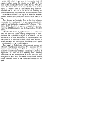 a circle within which 50 per cent of the missiles fired will
impact. In other words, if a missile has a CEP of 1 km
(such as the Iraqi Scud missiles fired in the Gulf War), this
means that half of them should impact within 1 km of their
target. A missile with a conventional high-explosive
warhead and a CEP of 1 km would not normally be
expected to destroy or disable fixed military targets such as
a Command and Control Facility or an Air Base. It would
however be effective against an undefined target such as a
city.
The German V-2 missiles fired at London between
September 1944 and March 1945 had a conventional high-
explosive warhead and a very large CEP of some 17 km.
Yet the 500 V-2s which hit London succeeded in causing
more than 21,000 casualties and destroying about 200,000
homes.
When the West were crying themselves hoarse over the
NPT, we stressed upon building competence in core
guidance and control technologies to achieve a CEP as
precise as 50 m. With the success of the Prithvi trials, the
cold reality of a possible strategic strike even without a
nuclear warhead had silenced the critics to whispers about
a possible technology-conspiracy theory.
The launch of Prithvi sent shock waves across the
unfriendly neighbouring countries. The response of the
Western bloc was initially one of shock and then of anger. A
seven-nation technology embargo was clamped, making it
impossible for India to buy anything even remotely
connected with the development of guided missiles. The
emergence of India as a self-reliant country in the field of
guided missiles upset all the developed nations of the
world.
* * *
 