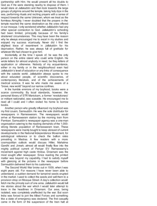 partnership with Him. He would present all his doubts to
God as if He were standing nearby to dispose of them. I
would stare at Jallaluddin and then look towards the large
groups of pilgrims around the temple, taking holy dips in the
sea, performing rituals and reciting prayers with a sense of
respect towards the same Unknown, whom we treat as the
formless Almighty. I never doubted that the prayers in the
temple reached the same destination as the ones offered
in our mosque. I only wondered whether Jallaluddin had any
other special connection to God. Jallaluddin’s schooling
had been limited, principally because of his family’s
straitened circumstances. This may have been the reason
why he always encouraged me to excel in my studies and
enjoyed my success vicariously. Never did I find the
slightest trace of resentment in Jallaluddin for his
deprivation. Rather, he was always full of gratitude for
whatever life had chosen to give him.
Incidentally, at the time I speak of, he was the only
person on the entire island who could write English. He
wrote letters for almost anybody in need, be they letters of
application or otherwise. Nobody of my acquaintance,
either in my family or in the neighbourhood even had
Jallaluddin’s level of education or any links of consequence
with the outside world. Jallaluddin always spoke to me
about educated people, of scientific discoveries, of
contemporary literature, and of the achievements of
medical science. It was he who made me aware of a
“brave, new world” beyond our narrow confines.
In the humble environs of my boyhood, books were a
scarce commodity. By local standards, however, the
personal library of STR Manickam, a former ‘revolutionary’
or militant nationalist, was sizeable. He encouraged me to
read all I could and I often visited his home to borrow
books.
Another person who greatly influenced my boyhood was
my first cousin, Samsuddin. He was the sole distributor for
newspapers in Rameswaram. The newspapers would
arrive at Rameswaram station by the morning train from
Pamban. Samsuddin’s newspaper agency was a one-man
organization catering to the reading demands of the 1,000-
strong literate population of Rameswaram town. These
newspapers were mainly bought to keep abreast of current
developments in the National Independence Movement, for
astrological reference or to check the bullion rates
prevailing in Madras. A few readers with a more
cosmopolitan outlook would discuss Hitler, Mahatma
Gandhi and Jinnah; almost all would finally flow into the
mighty political current of Periyar EV Ramaswamy’s
movement against high caste Hindus. Dinamani was the
most sought after newspaper. Since reading the printed
matter was beyond my capability, I had to satisfy myself
with glancing at the pictures in the newspaper before
Samsuddin delivered them to his customers.
The Second World War broke out in 1939, when I was
eight years old. For reasons I have never been able to
understand, a sudden demand for tamarind seeds erupted
in the market. I used to collect the seeds and sell them to a
provision shop on Mosque Street. A day’s collection would
fetch me the princely sum of one anna. Jallaluddin would tell
me stories about the war which I would later attempt to
trace in the headlines in Dinamani. Our area, being
isolated, was completely unaffected by the war. But soon
India was forced to join the Allied Forces and something
like a state of emergency was declared. The first casualty
came in the form of the suspension of the train halt at
 