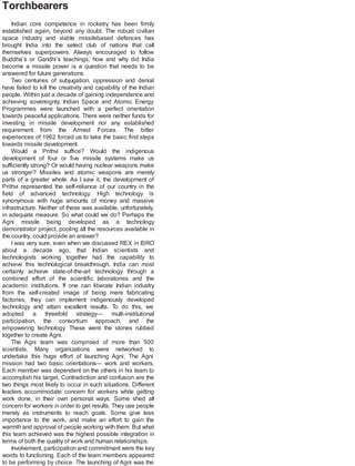 Torchbearers
Indian core competence in rocketry has been firmly
established again, beyond any doubt. The robust civilian
space industry and viable missilebased defences has
brought India into the select club of nations that call
themselves superpowers. Always encouraged to follow
Buddha’s or Gandhi’s teachings, how and why did India
become a missile power is a question that needs to be
answered for future generations.
Two centuries of subjugation, oppression and denial
have failed to kill the creativity and capability of the Indian
people. Within just a decade of gaining independence and
achieving sovereignty, Indian Space and Atomic Energy
Programmes were launched with a perfect orientation
towards peaceful applications. There were neither funds for
investing in missile development nor any established
requirement from the Armed Forces. The bitter
experiences of 1962 forced us to take the basic first steps
towards missile development.
Would a Prithvi suffice? Would the indigenous
development of four or five missile systems make us
sufficiently strong? Or would having nuclear weapons make
us stronger? Missiles and atomic weapons are merely
parts of a greater whole. As I saw it, the development of
Prithvi represented the self-reliance of our country in the
field of advanced technology. High technology is
synonymous with huge amounts of money and massive
infrastructure. Neither of these was available, unfortunately,
in adequate measure. So what could we do? Perhaps the
Agni missile being developed as a technology
demonstrator project, pooling all the resources available in
the country, could provide an answer?
I was very sure, even when we discussed REX in ISRO
about a decade ago, that Indian scientists and
technologists working together had the capability to
achieve this technological breakthrough. India can most
certainly achieve state-of-the-art technology through a
combined effort of the scientific laboratories and the
academic institutions. If one can liberate Indian industry
from the self-created image of being mere fabricating
factories, they can implement indigenously developed
technology and attain excellent results. To do this, we
adopted a threefold strategy— multi-institutional
participation, the consortium approach, and the
empowering technology. These were the stones rubbed
together to create Agni.
The Agni team was comprised of more than 500
scientists. Many organizations were networked to
undertake this huge effort of launching Agni. The Agni
mission had two basic orientations— work and workers.
Each member was dependent on the others in his team to
accomplish his target. Contradiction and confusion are the
two things most likely to occur in such situations. Different
leaders accommodate concern for workers while getting
work done, in their own personal ways. Some shed all
concern for workers in order to get results. They use people
merely as instruments to reach goals. Some give less
importance to the work, and make an effort to gain the
warmth and approval of people working with them. But what
this team achieved was the highest possible integration in
terms of both the quality of work and human relationships.
Involvement, participation and commitment were the key
words to functioning. Each of the team members appeared
to be performing by choice. The launching of Agni was the
 