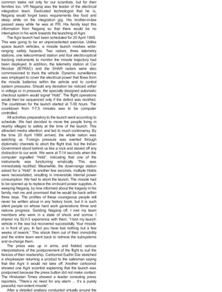 common stake not only for our scientists, but for their
families too. VR Nagaraj was the leader of the electrical
integration team. Dedicated technologist that he is,
Nagaraj would forget basic requirements like food and
sleep while on the integration gig. His brother-in-law
passed away while he was at ITR. His family kept this
information from Nagaraj so that there would be no
interruption in his work towards the launching of Agni.
The Agni launch had been scheduled for 20 April 1989.
This was going to be an unprecedented exercise. Unlike
space launch vehicles, a missile launch involves wide-
ranging safety hazards. Two radars, three telemetry
stations, one telecommand station and four electro-optical
tracking instruments to monitor the missile trajectory had
been deployed. In addition, the telemetry station at Car
Nicobar (ISTRAC) and the SHAR radars were also
commissioned to track the vehicle. Dynamic surveillance
was employed to cover the electrical power that flows from
the missile batteries within the vehicle and to control
system pressures. Should any deviation be noticed either
in voltage or in pressure, the specially designed automatic
checkout system would signal “Hold”. The flight operations
would then be sequenced only if the defect was rectified.
The countdown for the launch started at T-36 hours. The
countdown from T-7.5 minutes was to be computer
controlled.
All activities preparatory to the launch went according to
schedule. We had decided to move the people living in
nearby villages to safety at the time of the launch. This
attracted media attention, and led to much controversy. By
the time 20 April 1989 arrived, the whole nation was
watching us. Foreign pressure was exerted through
diplomatic channels to abort the flight trial, but the Indian
Government stood behind us like a rock and staved off any
distraction to our work. We were at T-14 seconds when the
computer signalled “Hold”, indicating that one of the
instruments was functioning erratically. This was
immediately rectified. Meanwhile, the down-range station
asked for a “Hold”. In another few seconds, multiple Holds
were necessitated, resulting in irreversible internal power
consumption. We had to abort the launch. The missile had
to be opened up to replace the on-board power supplies. A
weeping Nagaraj, by now informed about the tragedy in his
family, met me and promised that he would be back within
three days. The profiles of these courageous people will
never be written about in any history book, but it is such
silent people on whose hard work generations thrive and
nations progress. Sending Nagaraj off, I met my team
members who were in a state of shock and sorrow. I
shared my SLV-3 experience with them. “I lost my launch
vehicle in the sea but recovered successfully. Your missile
is in front of you. In fact you have lost nothing but a few
weeks of rework.” This shook them out of their immobility
and the entire team went back to retrieve the subsystems
and re-charge them.
The press was up in arms, and fielded various
interpretations of the postponement of the flight to suit the
fancies of their readership. Cartoonist Sudhir Dar sketched
a shopkeeper returning a product to the salesman saying
that like Agni it would not take off. Another cartoonist
showed one Agni scientist explaining that the launch was
postponed because the press button did not make contact.
The Hindustan Times showed a leader consoling press
reporters, “There’s no need for any alarm ... it’s a purely
peaceful, non-violent missile”.
After a detailed analysis conducted virtually around the
 