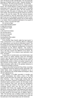 said. His face lit up with a friendly glow. “You are buying the
blessings of Mother Earth for Agni,” Defence Minister KC
Pant quipped. “We will succeed tomorrow”, he predicted.
The next day Agni took off at 0710 hrs. It was a perfect
launch. The missile followed a textbook trajectory. All flight
parameters were met. It was like waking up to a beautiful
morning from a nightmarish sleep. We had reached the
launch pad after five years of continuous work at multiple
work centres. We had lived through the ordeal of a series of
snags in the last five weeks. We had survived pressure
from everywhere to stop the whole thing. But we did it at
last! It was one of the greatest moments of my life. A mere
600 seconds of elegant flight washed off our entire fatigue
in an instant. What a wonderful culmination of our years of
labour. Iwrote in my diary that night:
Do not look at Agni
as an entity directed upward
to deter the ominous
or exhibit your might.
It is fire
in the heart of an Indian.
Do not even give it
the form of a missile
as it clings to the
burning pride of this nation
and thus is bright.
Prime Minister Rajiv Gandhi called the Agni launch “a
major achievement in our continuing efforts to safeguard
our independence and security by self-reliant means. The
technology demonstration throughAgni is a reflection of our
commitment to the indigenous development of advanced
technologies for the nation’s defence.” “The country is
proud of your efforts,” he told me. President Venkataraman
saw in the Agni success the fulfilment of his dream. He
cabled from Simla, “It is a tribute to your dedication, hard
work, and talent.”
A great deal of misinformation and disinformation had
been spread by vested interests about this technology
mission. Agni had never been intended only as a nuclear
weapon system. What it did was to afford us the option of
developing the ability to deliver non-nuclear weapons with
high precision at long ranges. That it provided us with a
viable nonnuclear option was of the greatest relevance to
contemporary strategic doctrines.
Great ire was raised by the test firing ofAgni, according
to a wellknown American defence journal, especially in the
United States where Congressmen threatened to put a
stop to all dual-use and missile-related technologies, along
with all multinational aid.
Gary Milhollin, a so-called specialist in missiles and
warhead technologies, had made a claim in The Wall
Street Journal that India had made Agni with the help of
West Germany. I had a hearty laugh reading that the
German Aerospace Research Establishment (DLR) had
developed Agni’s guidance system, the first-stage rocket,
and a composite nose cone, and that the aerodynamic
model of Agni was tested in the DLR wind tunnel. An
immediate denial came from the DLR, who in turn
speculated that France had supplied the Agni guidance
electronics. American Senator Jeff Bingaman even went to
the extent of suggesting that I picked up everything needed
for Agni during my four-month stay at Wallop’s Island in
1962. The fact that I was in Wallop’s Island more than 25
years ago and at that time the technology used in Agni did
not exist even in the United States was not mentioned.
 