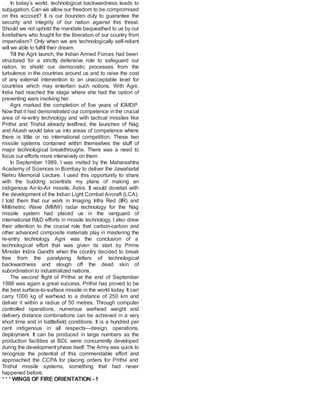 In today’s world, technological backwardness leads to
subjugation. Can we allow our freedom to be compromised
on this account? It is our bounden duty to guarantee the
security and integrity of our nation against this threat.
Should we not uphold the mandate bequeathed to us by our
forefathers who fought for the liberation of our country from
imperialism? Only when we are technologically self-reliant
will we able to fulfill their dream.
Till the Agni launch, the Indian Armed Forces had been
structured for a strictly defensive role to safeguard our
nation, to shield our democratic processes from the
turbulence in the countries around us and to raise the cost
of any external intervention to an unacceptable level for
countries which may entertain such notions. With Agni,
India had reached the stage where she had the option of
preventing wars involving her.
Agni marked the completion of five years of IGMDP.
Now that it had demonstrated our competence in the crucial
area of re-entry technology and with tactical missiles like
Prithvi and Trishul already testfired, the launches of Nag
and Akash would take us into areas of competence where
there is little or no international competition. These two
missile systems contained within themselves the stuff of
major technological breakthroughs. There was a need to
focus our efforts more intensively on them.
In September 1989, I was invited by the Maharashtra
Academy of Sciences in Bombay to deliver the Jawaharlal
Nehru Memorial Lecture. I used this opportunity to share
with the budding scientists my plans of making an
indigenous Air-to-Air missile, Astra. It would dovetail with
the development of the Indian Light Combat Aircraft (LCA).
I told them that our work in Imaging Infra Red (IIR) and
Millimetric Wave (MMW) radar technology for the Nag
missile system had placed us in the vanguard of
international R&D efforts in missile technology. I also drew
their attention to the crucial role that carbon-carbon and
other advanced composite materials play in mastering the
re-entry technology. Agni was the conclusion of a
technological effort that was given its start by Prime
Minister Indira Gandhi when the country decided to break
free from the paralysing fetters of technological
backwardness and slough off the dead skin of
subordination to industrialized nations.
The second flight of Prithvi at the end of September
1988 was again a great success. Prithvi has proved to be
the best surface-to-surface missile in the world today. It can
carry 1000 kg of warhead to a distance of 250 km and
deliver it within a radius of 50 metres. Through computer
controlled operations, numerous warhead weight and
delivery distance combinations can be achieved in a very
short time and in battlefield conditions. It is a hundred per
cent indigenous in all respects—design, operations,
deployment. It can be produced in large numbers as the
production facilities at BDL were concurrently developed
during the development phase itself. The Army was quick to
recognize the potential of this commendable effort and
approached the CCPA for placing orders for Prithvi and
Trishul missile systems, something that had never
happened before.
* * * WINGS OF FIRE ORIENTATION - 1
 