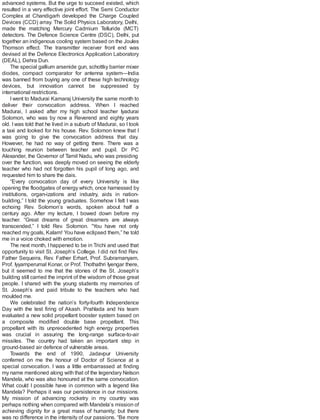 advanced systems. But the urge to succeed existed, which
resulted in a very effective joint effort. The Semi Conductor
Complex at Chandigarh developed the Charge Coupled
Devices (CCD) array. The Solid Physics Laboratory, Delhi,
made the matching Mercury Cadmium Telluride (MCT)
detectors. The Defence Science Centre (DSC), Delhi, put
together an indigenous cooling system based on the Joules
Thomson effect. The transmitter receiver front end was
devised at the Defence Electronics Application Laboratory
(DEAL), Dehra Dun.
The special gallium arsenide gun, schottky barrier mixer
diodes, compact comparator for antenna system—India
was banned from buying any one of these high technology
devices, but innovation cannot be suppressed by
international restrictions.
I went to Madurai Kamaraj University the same month to
deliver their convocation address. When I reached
Madurai, I asked after my high school teacher Iyadurai
Solomon, who was by now a Reverend and eighty years
old. I was told that he lived in a suburb of Madurai, so I took
a taxi and looked for his house. Rev. Solomon knew that I
was going to give the convocation address that day.
However, he had no way of getting there. There was a
touching reunion between teacher and pupil. Dr PC
Alexander, the Governor of Tamil Nadu, who was presiding
over the function, was deeply moved on seeing the elderly
teacher who had not forgotten his pupil of long ago, and
requested him to share the dais.
“Every convocation day of every University is like
opening the floodgates of energy which, once harnessed by
institutions, organ-izations and industry, aids in nation-
building,” I told the young graduates. Somehow I felt I was
echoing Rev. Solomon’s words, spoken about half a
century ago. After my lecture, I bowed down before my
teacher. “Great dreams of great dreamers are always
transcended,” I told Rev. Solomon. “You have not only
reached my goals, Kalam! You have eclipsed them,” he told
me in a voice choked with emotion.
The next month, Ihappened to be in Trichi and used that
opportunity to visit St. Joseph’s College. I did not find Rev.
Father Sequeira, Rev. Father Erhart, Prof. Subramanyam,
Prof. Iyyamperumal Konar, or Prof. Thothathri Iyengar there,
but it seemed to me that the stones of the St. Joseph’s
building still carried the imprint of the wisdom of those great
people. I shared with the young students my memories of
St. Joseph’s and paid tribute to the teachers who had
moulded me.
We celebrated the nation’s forty-fourth Independence
Day with the test firing of Akash. Prahlada and his team
evaluated a new solid propellant booster system based on
a composite modified double base propellant. This
propellant with its unprecedented high energy properties
was crucial in assuring the long-range surface-to-air
missiles. The country had taken an important step in
ground-based air defence of vulnerable areas.
Towards the end of 1990, Jadavpur University
conferred on me the honour of Doctor of Science at a
special convocation. I was a little embarrassed at finding
my name mentioned along with that of the legendary Nelson
Mandela, who was also honoured at the same convocation.
What could I possible have in common with a legend like
Mandela? Perhaps it was our persistence in our missions.
My mission of advancing rocketry in my country was
perhaps nothing when compared with Mandela’s mission of
achieving dignity for a great mass of humanity; but there
was no difference in the intensity of our passions. “Be more
 