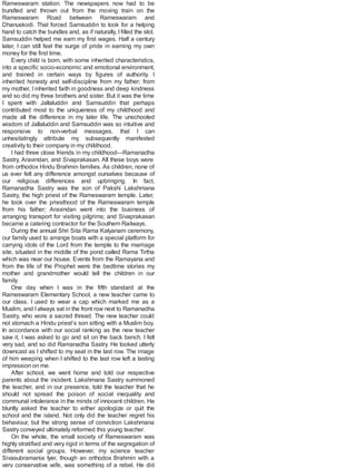 Rameswaram station. The newspapers now had to be
bundled and thrown out from the moving train on the
Rameswaram Road between Rameswaram and
Dhanuskodi. That forced Samsuddin to look for a helping
hand to catch the bundles and, as if naturally, I filled the slot.
Samsuddin helped me earn my first wages. Half a century
later, I can still feel the surge of pride in earning my own
money for the first time.
Every child is born, with some inherited characteristics,
into a specific socio-economic and emotional environment,
and trained in certain ways by figures of authority. I
inherited honesty and self-discipline from my father; from
my mother, I inherited faith in goodness and deep kindness
and so did my three brothers and sister. But it was the time
I spent with Jallaluddin and Samsuddin that perhaps
contributed most to the uniqueness of my childhood and
made all the difference in my later life. The unschooled
wisdom of Jallaluddin and Samsuddin was so intuitive and
responsive to non-verbal messages, that I can
unhesitatingly attribute my subsequently manifested
creativity to their company in my childhood.
I had three close friends in my childhood—Ramanadha
Sastry, Aravindan, and Sivaprakasan. All these boys were
from orthodox Hindu Brahmin families. As children, none of
us ever felt any difference amongst ourselves because of
our religious differences and upbringing. In fact,
Ramanadha Sastry was the son of Pakshi Lakshmana
Sastry, the high priest of the Rameswaram temple. Later,
he took over the priesthood of the Rameswaram temple
from his father; Aravindan went into the business of
arranging transport for visiting pilgrims; and Sivaprakasan
became a catering contractor for the Southern Railways.
During the annual Shri Sita Rama Kalyanam ceremony,
our family used to arrange boats with a special platform for
carrying idols of the Lord from the temple to the marriage
site, situated in the middle of the pond called Rama Tirtha
which was near our house. Events from the Ramayana and
from the life of the Prophet were the bedtime stories my
mother and grandmother would tell the children in our
family.
One day when I was in the fifth standard at the
Rameswaram Elementary School, a new teacher came to
our class. I used to wear a cap which marked me as a
Muslim, and Ialways sat in the front row next to Ramanadha
Sastry, who wore a sacred thread. The new teacher could
not stomach a Hindu priest’s son sitting with a Muslim boy.
In accordance with our social ranking as the new teacher
saw it, I was asked to go and sit on the back bench. I felt
very sad, and so did Ramanadha Sastry. He looked utterly
downcast as I shifted to my seat in the last row. The image
of him weeping when I shifted to the last row left a lasting
impression on me.
After school, we went home and told our respective
parents about the incident. Lakshmana Sastry summoned
the teacher, and in our presence, told the teacher that he
should not spread the poison of social inequality and
communal intolerance in the minds of innocent children. He
bluntly asked the teacher to either apologize or quit the
school and the island. Not only did the teacher regret his
behaviour, but the strong sense of conviction Lakshmana
Sastry conveyed ultimately reformed this young teacher.
On the whole, the small society of Rameswaram was
highly stratified and very rigid in terms of the segregation of
different social groups. However, my science teacher
Sivasubramania Iyer, though an orthodox Brahmin with a
very conservative wife, was something of a rebel. He did
 