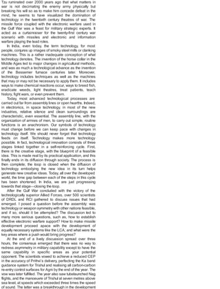 Tzu ruminated over 2000 years ago that what matters in
war is not decimating the enemy army physically but
breaking his will so as to make him concede defeat in the
mind, he seems to have visualized the domination of
technology in the twentieth century theatres of war. The
missile force coupled with the electronic warfare used in
the Gulf War was a feast for military strategic experts. It
acted as a curtainraiser for the twenty-first century war
scenario with missiles and electronic and information
warfare playing the lead roles.
In India, even today, the term technology, for most
people, conjures up images of smoky steel mills or clanking
machines. This is a rather inadequate conception of what
technology denotes. The invention of the horse collar in the
Middle Ages led to major changes in agricultural methods,
and was as much a technological advance as the invention
of the Bessemer furnace centuries later. Moreover,
technology includes techniques as well as the machines
that may or may not be necessary to apply them. It includes
ways to make chemical reactions occur, ways to breed fish,
eradicate weeds, light theatres, treat patients, teach
history, fight wars, or even prevent them.
Today, most advanced technological processes are
carried out far from assembly lines or open hearths. Indeed,
in electronics, in space technology, in most of the new
industries, relative silence and clean surroundings are
characteristic, even essential. The assembly line, with the
organization of armies of men, to carry out simple, routine
functions is an anachronism. Our symbols of technology
must change before we can keep pace with changes in
technology itself. We should never forget that technology
feeds on itself. Technology makes more technology
possible. In fact, technological innovation consists of three
stages linked together in a self-reinforcing cycle. First,
there is the creative stage, with the blueprint of a feasible
idea. This is made real by its practical application, and this
finally ends in its diffusion through society. The process is
then complete; the loop is closed when the diffusion of
technology embodying the new idea in its turn helps
generate new creative ideas. Today, all over the developed
world, the time gap between each of the steps in this cycle
has been shortened. In India, we are just progressing
towards that stage—closing the loop.
After the Gulf War concluded with the victory of the
technologically superior Allied Forces, over 500 scientists
of DRDL and RCI gathered to discuss issues that had
emerged. I posed a question before the assembly: was
technology or weapon symmetry with other nations feasible,
and if so, should it be attempted? The discussion led to
many more serious questions, such as, how to establish
effective electronic warfare support? How to make missile
development proceed apace with the development of
equally necessary systems like the LCA; and what were the
key areas where a push would bring progress?
At the end of a lively discussion spread over three
hours, the consensus emerged that there was no way to
redress asymmetry in military capability except to have the
same capability in specific areas as your potential
opponent. The scientists vowed to achieve a reduced CEP
in the accuracy of Prithvi’s delivery, perfecting the Ka band
guidance system for Trishul and realising all carbon-carbon
re-entry control surfaces for Agni by the end of the year. The
vow was later fulfilled. The year also saw tubelaunched Nag
flights, and the manoeuvre of Trishul at seven metres above
sea level, at speeds which exceeded three times the speed
of sound. The latter was a breakthrough in the development
 