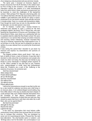 of an indigenous ship-launched anti-sea-skimmer missile.
The same year, I received an honorary degree of
Doctor of Science from the IIT, Bombay. In the citation read
by Prof. B Nag on the occasion, I was described as “an
inspiration behind the creation of a solid technological
base from which India’s future aerospace programmes can
be launched to meet the challenges of the twenty-first
century”. Well, perhaps Prof. Nag was only being polite, but
I do believe that India will enter the next century with its own
satellite in geo-stationary orbit 36,000 km away in space,
positioned by its own launch vehicle. India will also become
a missile power. Ours is a country with tremendous vitality.
Even though the world may not see its full potential or feel
its full power, no one dare ignore it any more.
On 15 October, I turned sixty. I looked forward to
retirement and planned to open a school for the less
privileged children. My friend, Prof. P Rama Rao, who was
heading the Department of Science and Technology in the
Government of India, even struck up a partnership with me
to establish what he called the Rao-Kalam school. We were
unanimous in our opinion that carrying out certain missions
and reaching certain milestones, however important they
may be or however impressive they might appear to be, is
not all there is to life. But we had to postpone our plan as
neither of us was relieved from our post by the Government
of India.
It was during this period that I decided to put down my
memoirs and express my observations and opinions on
certain issues.
The biggest problem Indian youth faced, I felt, was a
lack of clarity of vision, a lack of direction. It was then that I
decided to write about the circumstances and people who
made me what I am today; the idea was not merely to pay
tribute to some individuals or highlight certain aspects of
my life. What I wanted to say was that no one, however
poor, underprivileged or small, need feel disheartened
about life. Problems are a part of life. Suffering is the
essence of success. As someone said:
God has not promised
Skies always blue,
Flower-strewn pathways
All our life through;
God has not promised
Sun without rain,
Joy without sorrow,
Peace without pain.
Iwill not be presumptuous enough to say that my life can
be a role model for anybody; but some poor child living in
an obscure place, in an underprivileged social setting may
find a little solace in the way my destiny has been shaped. It
could perhaps help such children liberate themselves from
the bondage of their illusory backwardness and
hopelessness. Irrespective of where they are right now, they
should be aware that God is with them and when He is with
them, who can be against them?
But God has promised
Strength for the day,
Rest for the labour
Light for the way.
It has been my observation that most Indians suffer
unnecessary misery all their lives because they do not know
how to manage their emotions. They are paralysed by
some sort of a psychological inertia. Phrases like ‘the next
best alternative’, ‘the only feasible option or solution’, and
‘till things take a turn for the better’ are commonplace in our
 