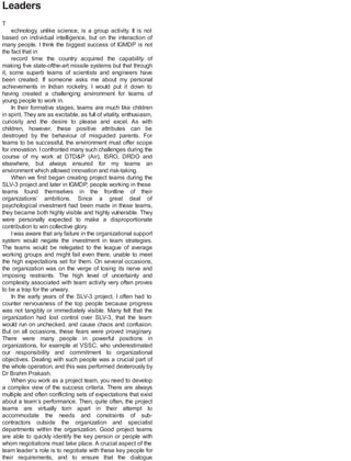Leaders
T
echnology, unlike science, is a group activity. It is not
based on individual intelligence, but on the interaction of
many people. I think the biggest success of IGMDP is not
the fact that in
record time the country acquired the capability of
making five state-ofthe-art missile systems but that through
it, some superb teams of scientists and engineers have
been created. If someone asks me about my personal
achievements in Indian rocketry, I would put it down to
having created a challenging environment for teams of
young people to work in.
In their formative stages, teams are much like children
in spirit. They are as excitable, as full of vitality, enthusiasm,
curiosity and the desire to please and excel. As with
children, however, these positive attributes can be
destroyed by the behaviour of misguided parents. For
teams to be successful, the environment must offer scope
for innovation. Iconfronted many such challenges during the
course of my work at DTD&P (Air), ISRO, DRDO and
elsewhere, but always ensured for my teams an
environment which allowed innovation and risk-taking.
When we first began creating project teams during the
SLV-3 project and later in IGMDP, people working in these
teams found themselves in the frontline of their
organizations’ ambitions. Since a great deal of
psychological investment had been made in these teams,
they became both highly visible and highly vulnerable. They
were personally expected to make a disproportionate
contribution to win collective glory.
Iwas aware that any failure in the organizational support
system would negate the investment in team strategies.
The teams would be relegated to the league of average
working groups and might fail even there, unable to meet
the high expectations set for them. On several occasions,
the organization was on the verge of losing its nerve and
imposing restraints. The high level of uncertainty and
complexity associated with team activity very often proves
to be a trap for the unwary.
In the early years of the SLV-3 project, I often had to
counter nervousness of the top people because progress
was not tangibly or immediately visible. Many felt that the
organization had lost control over SLV-3, that the team
would run on unchecked, and cause chaos and confusion.
But on all occasions, these fears were proved imaginary.
There were many people in powerful positions in
organizations, for example at VSSC, who underestimated
our responsibility and commitment to organizational
objectives. Dealing with such people was a crucial part of
the whole operation, and this was performed dexterously by
Dr Brahm Prakash.
When you work as a project team, you need to develop
a complex view of the success criteria. There are always
multiple and often conflicting sets of expectations that exist
about a team’s performance. Then, quite often, the project
teams are virtually torn apart in their attempt to
accommodate the needs and constraints of sub-
contractors outside the organization and specialist
departments within the organization. Good project teams
are able to quickly identify the key person or people with
whom negotiations must take place. A crucial aspect of the
team leader’s role is to negotiate with these key people for
their requirements, and to ensure that the dialogue
 