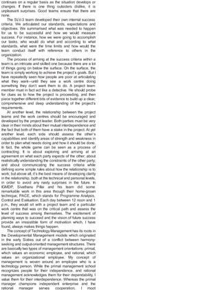 continues on a regular basis as the situation develops or
changes. If there is one thing outsiders dislike, it is
unpleasant surprises. Good teams ensure that there are
none.
The SLV-3 team developed their own internal success
criteria. We articulated our standards, expectations and
objectives. We summarised what was needed to happen
for us to be successful and how we would measure
success. For instance, how we were going to accomplish
our tasks, who would do what and according to what
standards, what were the time limits and how would the
team conduct itself with reference to others in the
organization.
The process of arriving at the success criteria within a
team is an intricate and skilled one because there are a lot
of things going on below the surface. On the surface, the
team is simply working to achieve the project’s goals. But I
have repeatedly seen how people are poor at articulating
what they want—until they see a work centre doing
something they don’t want them to do. A project team
member must in fact act like a detective. He should probe
for clues as to how the project is proceeding, and then
piece together different bits of evidence to build up a clear,
comprehensive and deep understanding of the project’s
requirements.
At another level, the relationship between the project
teams and the work centres should be encouraged and
developed by the project leader. Both parties must be very
clear in their minds about their mutual interdependence and
the fact that both of them have a stake in the project. At yet
another level, each side should assess the other’s
capabilities and identify areas of strength and weakness in
order to plan what needs doing and how it should be done.
In fact, the whole game can be seen as a process of
contracting. It is about exploring and arriving at an
agreement on what each party expects of the other; about
realistically understanding the constraints of the other party;
and about communicating the success criteria while
defining some simple rules about how the relationship is to
work; but above all, it’s the best means of developing clarity
in the relationship, both at the technical and personal levels,
in order to avoid any nasty surprises in the future. In
IGMDP, Sivathanu Pillai and his team did some
remarkable work in this area through their home-grown
technique, PACE, which stands for Programme Analysis,
Control and Evaluation. Each day between 12 noon and 1
p.m., they would sit with a project team and a particular
work centre that was on the critical path and assess the
level of success among themselves. The excitement of
planning ways to succeed and the vision of future success
provide an irresistible form of motivation which, I have
found, always makes things happen.
The concept of Technology Management has its roots in
the Developmental Management models which originated
in the early Sixties out of a conflict between harmony-
seeking and output-oriented management structures. There
are basically two types of management orientations: primal,
which values an economic employee, and rational, which
values an organizational employee. My concept of
management is woven around an employee who is a
technology person. While the primal management school
recognizes people for their independence, and rational
management acknowledges them for their dependability, I
value them for their interdependence. Whereas the primal
manager champions independent enterprise and the
rational manager serves cooperation, I moot
 