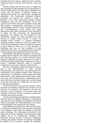 interdependent joint ventures, getting the forces together,
networking people, resources, time schedules, costs, and
so on.
Abraham Maslow was the first person to suggest the
new psychology of self-actualization at a conceptual level. In
Europe, Rudolf Steiner and Reg Revans developed this
concept into the system of individual learning and
organizational renewal. The Anglo-German management
philosopher, Fritz Schumacher introduced Buddhist
economics and authored the concept of “Small is
Beautiful”. In the Indian subcontinent, Mahatma Gandhi
emphasized grass root level technology and put the
customer at the centre of the entire business activity. JRD
Tata brought in progressdriven infrastructure. Dr Homi
Jehangir Bhabha and Prof. Vikram Sarabhai launched the
high, technology-based atomic energy and space
programmes with a clear-cut emphasis on the natural laws
of totality and flow. Advancing the developmental
philosophy of Dr Bhabha and Prof. Sarabhai, Dr MS
Swaminathan ushered the Green Revolution into India
working on another natural principle of integrity. Dr
Verghese Kurien brought in a powerful cooperative
movement through a revolution in the dairy industry. Prof.
Satish Dhawan developed mission management concepts
in space research. These are but a few examples of
individuals who have not only articulated but also
implemented their ideas, thus changing forever the face of
research and business organizations all over the world.
In the IGMDP, I attempted to integrate the vision of Prof.
Sarabhai and the mission of Prof. Dhawan by adapting the
high technology setting of Dr Brahm Prakash’s space
research. I attempted to add the natural law of Latency in
founding the Indian Guided Missile Programme in order to
create a completely indigenous variety of technology
management. Let me use a metaphor to illuminate this.
The tree of technology management takes root only if
there is the self-actualization of needs, renewal,
interdependence, and natural flow. The growth patterns are
characteristic of the evolution process, which means that
things move in a combination of slow change and sudden
transformation; each transformation causes either a leap
into a new, more complex level or a devastating crash to
some earlier level; dominant models reach a certain peak
of success when they turn troublesome; and the rate of
change always accelerates.
The stem of the tree is the molecular structure in which
all actions are formative, all policies are normative, and all
decisions are integrative. The branches of this tree are
resources, assets, operations, and products which are
nourished by the stem through a continuous performance
evaluation and corrective update.
This tree of technology management, if carefully tended,
bears the fruits of an adaptive infrastructure: technological
empowerment of the institutions, the generation of technical
skills among people, and finally self-reliance of the nation
and improvement in the quality of life of its citizenry.
When IGMDP was sanctioned in 1983, we did not have
an adequate technology base. A few pockets of expertise
were available, but we lacked the authority to utilize that
expert technology. The multi-project environment of the
programme provided a challenge, for five advanced missile
systems had to be simultaneously developed. This
demanded judicious sharing of resources, establishing
priorities, and ongoing induction of manpower. Eventually,
the IGMDP had 78 partners, including 36 technology
 