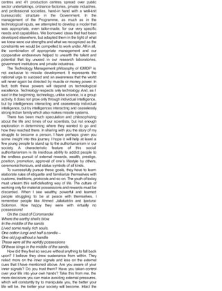 centres and 41 production centres spread over public
sector undertakings, ordnance factories, private industries,
and professional societies, hand-in hand with a well-knit
bureaucratic structure in the Government. In the
management of the Programme, as much as in the
technological inputs, we attempted to develop a model that
was appropriate, even tailor-made, for our very specific
needs and capabilities. We borrowed ideas that had been
developed elsewhere, but adapted them in the light of what
we knew were our strengths and what we recognized as the
constraints we would be compelled to work under. All in all,
the combination of appropriate management and our
cooperative endeavours helped to unearth the talent and
potential that lay unused in our research laboratories,
government institutions and private industries.
The Technology Management philosophy of IGMDP is
not exclusive to missile development. It represents the
national urge to succeed and an awareness that the world
will never again be directed by muscle or money power. In
fact, both these powers will depend on technological
excellence. Technology respects only technology. And, as I
said in the beginning, technology, unlike science, is a group
activity. It does not grow only through individual intelligence,
but by intelligences interacting and ceaselessly individual
intelligence, but by intelligences interacting and ceaselessly
strong Indian family which also makes missile systems.
There has been much speculation and philosophizing
about the life and times of our scientists, but not enough
exploration in determining where they wanted to go and
how they reached there. In sharing with you the story of my
struggle to become a person, I have perhaps given you
some insight into this journey. I hope it will help at least a
few young people to stand up to the authoritarianism in our
society. A characteristic feature of this social
authoritarianism is its insidious ability to addict people to
the endless pursuit of external rewards, wealth, prestige,
position, promotion, approval of one’s lifestyle by others,
ceremonial honours, and status symbols of all kinds.
To successfully pursue these goals, they have to learn
elaborate rules of etiquette and familiarize themselves with
customs, traditions, protocols and so on. The youth of today
must unlearn this self-defeating way of life. The culture of
working only for material possessions and rewards must be
discarded. When I see wealthy, powerful and learned
people struggling to be at peace with themselves, I
remember people like Ahmed Jallaluddin and Iyadurai
Solomon. How happy they were with virtually no
possessions!
On the coast of Coromandel
Where the earthy shells blow,
In the middle of the sands
Lived some really rich souls.
One cotton lungi and half a candle –
One old jug without a handle
These were all the worldly possessions
Of these kings in the middle of the sands.
How did they feel so secure without anything to fall back
upon? I believe they drew sustenance from within. They
relied more on the inner signals and less on the external
cues that I have mentioned above. Are you aware of your
inner signals? Do you trust them? Have you taken control
over your life into your own hands? Take this from me, the
more decisions you can make avoiding external pressures,
which will constantly try to manipulate you, the better your
life will be, the better your society will become. Infact the
 