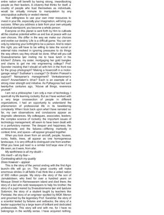 entire nation will benefit by having strong, inwardlooking
people as their leaders. A citizenry that thinks for itself, a
country of people who trust themselves as individuals,
would be virtually immune to manipulation by any
unscrupulous authority or vested interest.
Your willingness to use your own inner resources to
invest in your life, especially your imagination, will bring you
success. When you address a task from your own uniquely
individual standpoint, you become a whole person.
Everyone on this planet is sent forth by Him to cultivate
all the creative potential within us and live at peace with our
own choices. We differ in the way we make our choices
and evolve our destiny. Life is a difficult game. You can win
only by retaining your birthright to be a person. And to retain
this right, you will have to be willing to take the social or
external risks involved in ignoring pressures to do things
the way others say they should be done. What will you call
Sivasubramania Iyer inviting me to have lunch in his
kitchen? Zohara, my sister, mortgaging her gold bangles
and chains to get me into engineering college? Prof.
Sponder insisting that I should sit with him in the front row
for the group photograph? Making a hovercraft in a motor-
garage setup? Sudhakar’s courage? Dr Brahm Prakash’s
support? Narayanan’s management? Venkataraman’s
vision? Arunachalam’s drive? Each is an example of a
strong inner strength and initiative. As Pythagoras had said
twenty-five centuries ago, “Above all things, reverence
yourself.”
I am not a philosopher. I am only a man of technology. I
spent all my life learning rocketry. But as I have worked with
a very large crosssection of people in different
organizations, I had an opportunity to understand the
phenomenon of professional life in its bewildering
complexity. When I look back upon what I have narrated so
far, my own observations and conclusions appear as
dogmatic utterances. My colleagues, associates, leaders;
the complex science of rocketry; the important issues of
technology management; all seem to have been dealt with
in a perfunctory manner. The despair and happiness, the
achievements and the failures—differing markedly in
context, time, and space—all appear grouped together.
When you look down from an aircraft, people, houses,
rocks, fields, trees, all appear as one homogeneous
landscape, it is very difficult to distinguish one from another.
What you have just read is a similar bird’seye view of my
life seen, as it were, from afar.
My worthiness is all my doubt –
His merit – all my fear –
Contrasting which my quality
Does however – appear.
This is the story of the period ending with the first Agni
launch—life will go on. This great country will make
enormous strides in all fields if we think like a united nation
of 900 million people. My story—the story of the son of
Jainulabdeen, who lived for over a hundred years on
Mosque Street in Rameswaram island and died there; the
story of a lad who sold newspapers to help his brother; the
story of a pupil reared by Sivasubramania Iyer and Iyadurai
Solomon; the story of a student taught by teachers like
Pandalai; the story of an engineer spotted by MGK Menon
and groomed by the legendary Prof. Sarabhai; the story of
a scientist tested by failures and setbacks; the story of a
leader supported by a large team of brilliant and dedicated
professionals. This story will end with me, for I have no
belongings in the worldly sense. I have acquired nothing,
 