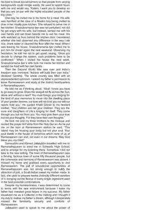 his best to break social barriers so that people from varying
backgrounds could mingle easily. He used to spend hours
with me and would say, “Kalam, I want you to develop so
that you are on par with the highly educated people of the
big cities.”
One day, he invited me to his home for a meal. His wife
was horrified at the idea of a Muslim boy being invited to
dine in her ritually pure kitchen. She refused to serve me in
her kitchen. Sivasubramania Iyer was not perturbed, nor did
he get angry with his wife, but instead, served me with his
own hands and sat down beside me to eat his meal. His
wife watched us from behind the kitchen door. I wondered
whether she had observed any difference in the way I ate
rice, drank water or cleaned the floor after the meal. When I
was leaving his house, Sivasubramania Iyer invited me to
join him for dinner again the next weekend. Observing my
hesitation, he told me not to get upset, saying, “Once you
decide to change the system, such problems have to be
confronted.” When I visited his house the next week,
Sivasubramania Iyer’s wife took me inside her kitchen and
served me food with her own hands.
Then the Second World War was over and India’s
freedom was imminent. “Indians will build their own India,”
declared Gandhiji. The whole country was filled with an
unprecedented optimism. Iasked my father’s permission to
leave Rameswaram and study at the district headquarters
in Ramanathapuram.
He told me as if thinking aloud, “Abul! I know you have
to go away to grow. Does the seagull not fly across the Sun,
alone and without a nest? You must forego your longing for
the land of your memories to move into the dwelling place
of your greater desires; our love will not bind you nor will our
needs hold you.” He quoted Khalil Gibran to my hesitant
mother, “Your children are not your children. They are the
sons and daughters of Life’s longing for itself. They come
through you but not from you. You may give them your love
but not your thoughts. For they have their own thoughts.”
He took me and my three brothers to the mosque and
recited the prayer Al Fatiha from the Holy Qur’an. As he put
me on the train at Rameswaram station he said, “This
island may be housing your body but not your soul. Your
soul dwells in the house of tomorrow which none of us at
Rameswaram can visit, not even in our dreams. May God
bless you, my child!”
Samsuddin and Ahmed Jallaluddin travelled with me to
Ramanathapuram to enrol me in Schwartz High School,
and to arrange for my boarding there. Somehow, I did not
take to the new setting. The town of Ramanathapuram was
a thriving, factious town of some fifty thousand people, but
the coherence and harmony of Rameswaram was absent. I
missed my home and grabbed every opportunity to visit
Rameswaram. The pull of educational opportunities at
Ramanathapuram was not strong enough to nullify the
attraction of poli, a South Indian sweet my mother made. In
fact, she used to prepare twelve distinctly different varieties
of it, bringing out the flavour of every single ingredient used
in the best possible combinations.
Despite my homesickness, I was determined to come
to terms with the new environment because I knew my
father had invested great hopes in my success. My father
visualized me as a Collector in the making and I thought it
my duty to realise my father’s dream, although I desperately
missed the familiarity, security and comforts of
Rameswaram.
Jallaluddin used to speak to me about the power of
 