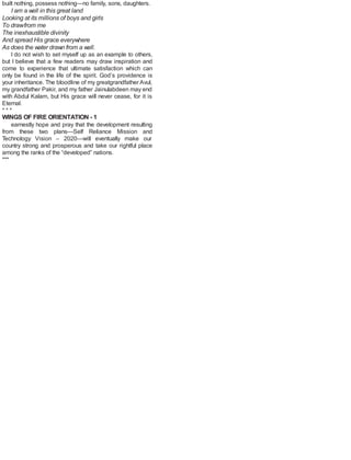 built nothing, possess nothing—no family, sons, daughters.
I am a well in this great land
Looking at its millions of boys and girls
To drawfrom me
The inexhaustible divinity
And spread His grace everywhere
As does the water drawn from a well.
I do not wish to set myself up as an example to others,
but I believe that a few readers may draw inspiration and
come to experience that ultimate satisfaction which can
only be found in the life of the spirit. God’s providence is
your inheritance. The bloodline of my greatgrandfather Avul,
my grandfather Pakir, and my father Jainulabdeen may end
with Abdul Kalam, but His grace will never cease, for it is
Eternal.
* * *
WINGS OF FIRE ORIENTATION - 1
earnestly hope and pray that the development resulting
from these two plans—Self Reliance Mission and
Technology Vision – 2020—will eventually make our
country strong and prosperous and take our rightful place
among the ranks of the “developed” nations.
***
 