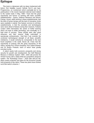 Epilogue
This book is interwoven with my deep involvement with
India’s first Satellite Launch Vehicle SLV-3 and Agni
Programmes, an involvement which eventually led to my
participation in the recent important national event related
to the nuclear tests in May, 1998. I have had the great
opportunity and honour of working with three scientific
establishments— Space, Defence Research and Atomic
Energy. I found, while working in these establishments, that
the best of human beings and the best of innovative minds
were available in plenty. One feature common to all three
establishments, is that the scientists and technologists
were never afraid of failures during their missions. Failures
contain within themselves the seeds of further learning
which can lead to better technology, and eventually, to a
high level of success. These people were also great
dreamers and their dreams finally culminated in
spectacular achievements. I feel that if we consider the
combined technological strength of all these scientific
institutions, it would certainly be comparable to the best
found anywhere in the world. Above all, I have had the
opportunity of working with the great visionaries of the
nation, namely Prof. Vikram Sarabhai, Prof. Satish Dhawan
and Dr Brahm Prakash, each of whom have greatly
enriched my life.
A nation needs both economic prosperity and strong
security for growth and development. Our Self Reliance
Mission in Defence System 1995– 2005 will provide the
Armed Forces with a state-of-the-art competitive weapons
system. The Technology Vision – 2020 plan will put into
place certain schemes and plans for the economic growth
and prosperity of the nation. These two plans have evolved
out of the nation’s dreams. I
 