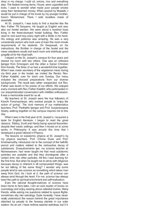 shop in my charge. I sold oil, onions, rice and everything
else. The fastest moving items, Ifound, were cigarettes and
bidis. I used to wonder what made poor people smoke
away their hardearned money. When spared by Mustafa, I
would be put in charge of his kiosk by my younger brother,
Kasim Mohammed. There I sold novelties made of
seashells.
At St. Joseph’s, I was lucky to find a teacher like the
Rev. Father TN Sequeira. He taught us English and was
also our hostel warden. We were about a hundred boys
living in the three-storeyed hostel building. Rev. Father
used to visit each boy every night with a Bible in his hand.
His energy and patience was amazing. He was a very
considerate person who took care of even the most minute
requirements of his students. On Deepavali, on his
instructions, the Brother in charge of the hostel and the
mess volunteers would visit each room and distribute good
gingelly oil for the ritual bath.
I stayed on the St. Joseph’s campus for four years and
shared my room with two others. One was an orthodox
Iyengar from Srirangam and the other a Syrian Christian
from Kerala. The three of us had a wonderful time together.
When I was made secretary of the vegetarian mess during
my third year in the hostel, we invited the Rector, Rev.
Father Kalathil, over for lunch one Sunday. Our menu
included the choicest preparations from our diverse
backgrounds. The result was rather unexpected, but Rev.
Father was lavish in his praise of our efforts. We enjoyed
every moment with Rev. Father Kalathil, who participated in
our unsophisticated conversation with childlike enthusiasm.
It was a memorable event for us all.
My teachers at St. Joseph were the true followers of
Kanchi Paramacharya, who evoked people to “enjoy the
action of giving”. The vivid memory of our mathematics
teachers, Prof. Thothathri Iyengar and Prof. Suryanarayana
Sastry, walking together on the campus inspires me to this
day.
When I was in the final year at St. Joseph’s, I acquired a
taste for English literature. I began to read the great
classics, Tolstoy, Scott and Hardy being special favourites
despite their exotic settings, and then I moved on to some
works in Philosophy. It was around this time that I
developed a great interest in Physics.
The lessons on subatomic physics at St. Joseph’s by
my physics teachers, Prof. Chinna Durai and Prof.
Krishnamurthy, introduced me to the concept of the half-life
period and matters related to the radioactive decay of
substances. Sivasubramania Iyer, my science teacher at
Rameswaram, had never taught me that most subatomic
particles are unstable and that they disintegrate after a
certain time into other particles. All this I was learning for
the first time. But when he taught me to strive with diligence
because decay is inherent in all compounded things, was
he not talking of the same thing? I wonder why some
people tend to see science as something which takes man
away from God. As I look at it, the path of science can
always wind through the heart. For me, science has always
been the path to spiritual enrichment and self-realisation.
Even the rational thought-matrices of science have
been home to fairy tales. I am an avid reader of books on
cosmology and enjoy reading about celestial bodies. Many
friends, while asking me questions related to space flights,
sometimes slip into astrology. Quite honestly, I have never
really understood the reason behind the great importance
attached by people to the faraway planets in our solar
system. As an art, I have nothing against astrology, but if it
 