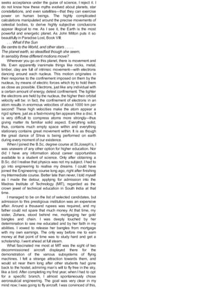 seeks acceptance under the guise of science, I reject it. I
do not know how these myths evolved about planets, star
constellations, and even satellites—that they can exercise
power on human beings. The highly complicated
calculations manipulated around the precise movements of
celestial bodies, to derive highly subjective conclusions
appear illogical to me. As I see it, the Earth is the most
powerful and energetic planet. As John Milton puts it so
beautifully in Paradise Lost, Book VIII:
. . . What if the Sun
Be centre to the World, and other stars . . . . .
The planet earth, so steadfast though she seem,
In sensibly three different motions move?
Wherever you go on this planet, there is movement and
life. Even apparently inanimate things like rocks, metal,
timber, clay are full of intrinsic movement—with electrons
dancing around each nucleus. This motion originates in
their response to the confinement imposed on them by the
nucleus, by means of electric forces which try to hold them
as close as possible. Electrons, just like any individual with
a certain amount of energy, detest confinement. The tighter
the electrons are held by the nucleus, the higher their orbital
velocity will be: in fact, the confinement of electrons in an
atom results in enormous velocities of about 1000 km per
second! These high velocities make the atom appear a
rigid sphere, just as a fast-moving fan appears like a disc. It
is very difficult to compress atoms more strongly—thus
giving matter its familiar solid aspect. Everything solid,
thus, contains much empty space within and everything
stationary contains great movement within. It is as though
the great dance of Shiva is being performed on earth
during every moment of our existence.
When I joined the B.Sc. degree course at St.Joseph’s, I
was unaware of any other option for higher education. Nor
did I have any information about career opportunities
available to a student of science. Only after obtaining a
B.Sc. did I realise that physics was not my subject. I had to
go into engineering to realise my dreams. I could have
joined the Engineering course long ago, right after finishing
my Intermediate course. Better late than never, I told myself
as I made the detour, applying for admission into the
Madras Institute of Technology (MIT), regarded as the
crown jewel of technical education in South India at that
time.
I managed to be on the list of selected candidates, but
admission to this prestigious institution was an expensive
affair. Around a thousand rupees was required, and my
father could not spare that much money. At that time, my
sister, Zohara, stood behind me, mortgaging her gold
bangles and chain. I was deeply touched by her
determination to see me educated and by her faith in my
abilities. I vowed to release her bangles from mortgage
with my own earnings. The only way before me to earn
money at that point of time was to study hard and get a
scholarship. Iwent ahead at full steam.
What fascinated me most at MIT was the sight of two
decommissioned aircraft displayed there for the
demonstration of the various subsystems of flying
machines. I felt a strange attraction towards them, and
would sit near them long after other students had gone
back to the hostel, admiring man’s will to fly free in the sky,
like a bird. After completing my first year, when I had to opt
for a specific branch, I almost spontaneously chose
aeronautical engineering. The goal was very clear in my
mind now; I was going to fly aircraft. I was convinced of this,
 