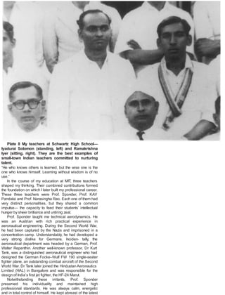Plate 8 My teachers at Schwartz High School—
Iyadurai Solomon (standing, left) and Ramakrishna
Iyer (sitting, right). They are the best examples of
small-town Indian teachers committed to nurturing
talent.
“He who knows others is learned, but the wise one is the
one who knows himself. Learning without wisdom is of no
use.”
In the course of my education at MIT, three teachers
shaped my thinking. Their combined contributions formed
the foundation on which I later built my professional career.
These three teachers were Prof. Sponder, Prof. KAV
Pandalai and Prof. Narasingha Rao. Each one of them had
very distinct personalities, but they shared a common
impulse— the capacity to feed their students’ intellectual
hunger by sheer brilliance and untiring zeal.
Prof. Sponder taught me technical aerodynamics. He
was an Austrian with rich practical experience in
aeronautical engineering. During the Second World War,
he had been captured by the Nazis and imprisoned in a
concentration camp. Understandably, he had developed a
very strong dislike for Germans. Inciden- tally, the
aeronautical department was headed by a German, Prof.
Walter Repenthin. Another well-known professor, Dr Kurt
Tank, was a distinguished aeronautical engineer who had
designed the German Focke–Wulf FW 190 single-seater
fighter plane, an outstanding combat aircraft of the Second
World War. Dr Tank later joined the Hindustan Aeronautics
Limited (HAL) in Bangalore and was responsible for the
design of India’s first jet fighter, the HF-24 Marut.
Notwithstanding these irritants, Prof. Sponder
preserved his individuality and maintained high
professional standards. He was always calm, energetic
and in total control of himself. He kept abreast of the latest
 