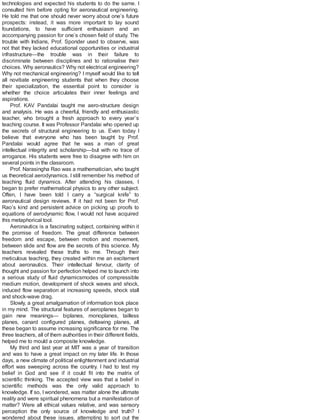 technologies and expected his students to do the same. I
consulted him before opting for aeronautical engineering.
He told me that one should never worry about one’s future
prospects: instead, it was more important to lay sound
foundations, to have sufficient enthusiasm and an
accompanying passion for one’s chosen field of study. The
trouble with Indians, Prof. Sponder used to observe, was
not that they lacked educational opportunities or industrial
infrastructure—the trouble was in their failure to
discriminate between disciplines and to rationalise their
choices. Why aeronautics? Why not electrical engineering?
Why not mechanical engineering? I myself would like to tell
all novitiate engineering students that when they choose
their specialization, the essential point to consider is
whether the choice articulates their inner feelings and
aspirations.
Prof. KAV Pandalai taught me aero-structure design
and analysis. He was a cheerful, friendly and enthusiastic
teacher, who brought a fresh approach to every year’s
teaching course. It was Professor Pandalai who opened up
the secrets of structural engineering to us. Even today I
believe that everyone who has been taught by Prof.
Pandalai would agree that he was a man of great
intellectual integrity and scholarship—but with no trace of
arrogance. His students were free to disagree with him on
several points in the classroom.
Prof. Narasingha Rao was a mathematician, who taught
us theoretical aerodynamics. I still remember his method of
teaching fluid dynamics. After attending his classes, I
began to prefer mathematical physics to any other subject.
Often, I have been told I carry a “surgical knife” to
aeronautical design reviews. If it had not been for Prof.
Rao’s kind and persistent advice on picking up proofs to
equations of aerodynamic flow, I would not have acquired
this metaphorical tool.
Aeronautics is a fascinating subject, containing within it
the promise of freedom. The great difference between
freedom and escape, between motion and movement,
between slide and flow are the secrets of this science. My
teachers revealed these truths to me. Through their
meticulous teaching, they created within me an excitement
about aeronautics. Their intellectual fervour, clarity of
thought and passion for perfection helped me to launch into
a serious study of fluid dynamicsmodes of compressible
medium motion, development of shock waves and shock,
induced flow separation at increasing speeds, shock stall
and shock-wave drag.
Slowly, a great amalgamation of information took place
in my mind. The structural features of aeroplanes began to
gain new meanings— biplanes, monoplanes, tailless
planes, canard configured planes, deltawing planes, all
these began to assume increasing significance for me. The
three teachers, all of them authorities in their different fields,
helped me to mould a composite knowledge.
My third and last year at MIT was a year of transition
and was to have a great impact on my later life. In those
days, a new climate of political enlightenment and industrial
effort was sweeping across the country. I had to test my
belief in God and see if it could fit into the matrix of
scientific thinking. The accepted view was that a belief in
scientific methods was the only valid approach to
knowledge. If so, I wondered, was matter alone the ultimate
reality and were spiritual phenomena but a manifestation of
matter? Were all ethical values relative, and was sensory
perception the only source of knowledge and truth? I
wondered about these issues, attempting to sort out the
 