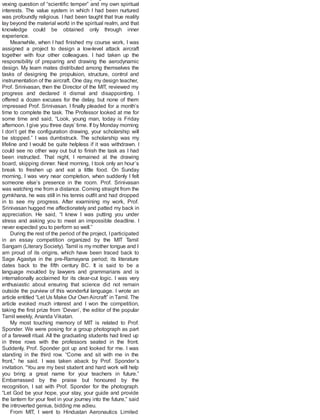 vexing question of “scientific temper” and my own spiritual
interests. The value system in which I had been nurtured
was profoundly religious. I had been taught that true reality
lay beyond the material world in the spiritual realm, and that
knowledge could be obtained only through inner
experience.
Meanwhile, when I had finished my course work, I was
assigned a project to design a low-level attack aircraft
together with four other colleagues. I had taken up the
responsibility of preparing and drawing the aerodynamic
design. My team mates distributed among themselves the
tasks of designing the propulsion, structure, control and
instrumentation of the aircraft. One day, my design teacher,
Prof. Srinivasan, then the Director of the MIT, reviewed my
progress and declared it dismal and disappointing. I
offered a dozen excuses for the delay, but none of them
impressed Prof. Srinivasan. I finally pleaded for a month’s
time to complete the task. The Professor looked at me for
some time and said, “Look, young man, today is Friday
afternoon. I give you three days’ time. If by Monday morning
I don’t get the configuration drawing, your scholarship will
be stopped.” I was dumbstruck. The scholarship was my
lifeline and I would be quite helpless if it was withdrawn. I
could see no other way out but to finish the task as I had
been instructed. That night, I remained at the drawing
board, skipping dinner. Next morning, I took only an hour’s
break to freshen up and eat a little food. On Sunday
morning, I was very near completion, when suddenly I felt
someone else’s presence in the room. Prof. Srinivasan
was watching me from a distance. Coming straight from the
gymkhana, he was still in his tennis outfit and had dropped
in to see my progress. After examining my work, Prof.
Srinivasan hugged me affectionately and patted my back in
appreciation. He said, “I knew I was putting you under
stress and asking you to meet an impossible deadline. I
never expected you to perform so well.”
During the rest of the period of the project, Iparticipated
in an essay competition organized by the MIT Tamil
Sangam (Literary Society). Tamil is my mother tongue and I
am proud of its origins, which have been traced back to
Sage Agastya in the pre-Ramayana period; its literature
dates back to the fifth century BC. It is said to be a
language moulded by lawyers and grammarians and is
internationally acclaimed for its clear-cut logic. I was very
enthusiastic about ensuring that science did not remain
outside the purview of this wonderful language. I wrote an
article entitled “Let Us Make Our Own Aircraft” in Tamil. The
article evoked much interest and I won the competition,
taking the first prize from ‘Devan’, the editor of the popular
Tamil weekly, Ananda Vikatan.
My most touching memory of MIT is related to Prof.
Sponder. We were posing for a group photograph as part
of a farewell ritual. All the graduating students had lined up
in three rows with the professors seated in the front.
Suddenly, Prof. Sponder got up and looked for me. I was
standing in the third row. “Come and sit with me in the
front,” he said. I was taken aback by Prof. Sponder’s
invitation. “You are my best student and hard work will help
you bring a great name for your teachers in future.”
Embarrassed by the praise but honoured by the
recognition, I sat with Prof. Sponder for the photograph.
“Let God be your hope, your stay, your guide and provide
the lantern for your feet in your journey into the future,” said
the introverted genius, bidding me adieu.
From MIT, I went to Hindustan Aeronautics Limited
 