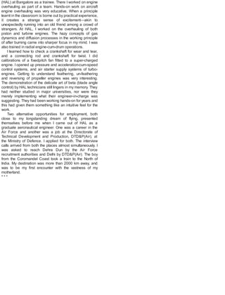 (HAL) at Bangalore as a trainee. There I worked on engine
overhauling as part of a team. Hands-on work on aircraft
engine overhauling was very educative. When a principle
learnt in the classroom is borne out by practical experience,
it creates a strange sense of excitement—akin to
unexpectedly running into an old friend among a crowd of
strangers. At HAL, I worked on the overhauling of both
piston and turbine engines. The hazy concepts of gas
dynamics and diffusion processes in the working principle
of after burning came into sharper focus in my mind. I was
also trained in radial engine-cum-drum operations.
I learned how to check a crankshaft for wear and tear,
and a connecting rod and crankshaft for twist. I did
calibrations of a fixedpitch fan fitted to a super-charged
engine. I opened up pressure and acceleration-cum-speed
control systems, and air starter supply systems of turbo-
engines. Getting to understand feathering, un-feathering
and reversing of propeller engines was very interesting.
The demonstration of the delicate art of beta (blade angle
control) by HAL technicians still lingers in my memory. They
had neither studied in major universities, nor were they
merely implementing what their engineer-in-charge was
suggesting. They had been working hands-on for years and
this had given them something like an intuitive feel for the
work.
Two alternative opportunities for employment, both
close to my longstanding dream of flying, presented
themselves before me when I came out of HAL as a
graduate aeronautical engineer. One was a career in the
Air Force and another was a job at the Directorate of
Technical Development and Production, DTD&P(Air), at
the Ministry of Defence. I applied for both. The interview
calls arrived from both the places almost simultaneously. I
was asked to reach Dehra Dun by the Air Force
recruitment authorities and Delhi by DTD&P(Air). The boy
from the Coromandel Coast took a train to the North of
India. My destination was more than 2000 km away, and
was to be my first encounter with the vastness of my
motherland.
* * *
 