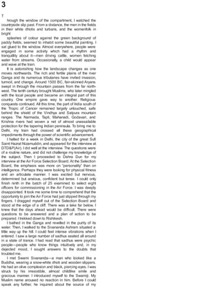 3
T
hrough the window of the compartment, I watched the
countryside slip past. From a distance, the men in the fields
in their white dhotis and turbans, and the womenfolk in
bright
splashes of colour against the green background of
paddy fields, seemed to inhabit some beautiful painting. I
sat glued to the window. Almost everywhere, people were
engaged in some activity which had a rhythm and
tranquillity about it—men driving cattle, women fetching
water from streams. Occasionally, a child would appear
and wave at the train.
It is astonishing how the landscape changes as one
moves northwards. The rich and fertile plains of the river
Ganga and its numerous tributaries have invited invasion,
turmoil, and change. Around 1500 BC, fair-skinned Aryans
swept in through the mountain passes from the far north-
west. The tenth century brought Muslims, who later mingled
with the local people and became an integral part of this
country. One empire gave way to another. Religious
conquests continued. All this time, the part of India south of
the Tropic of Cancer remained largely untouched, safe
behind the shield of the Vindhya and Satpura mountain
ranges. The Narmada, Tapti, Mahanadi, Godavari, and
Krishna rivers had woven a net of almost unassailable
protection for the tapering Indian peninsula. To bring me to
Delhi, my train had crossed all these geographical
impediments through the power of scientific advancement.
I halted for a week in Delhi, the city of the great Sufi
Saint Hazrat Nizamuddin, and appeared for the interview at
DTD&P(Air). I did well at the interview. The questions were
of a routine nature, and did not challenge my knowledge of
the subject. Then I proceeded to Dehra Dun for my
interview at the Air Force Selection Board. At the Selection
Board, the emphasis was more on “personality” than on
intelligence. Perhaps they were looking for physical fitness
and an articulate manner. I was excited but nervous,
determined but anxious, confident but tense. I could only
finish ninth in the batch of 25 examined to select eight
officers for commissioning in the Air Force. I was deeply
disappointed. It took me some time to comprehend that the
opportunity to join the Air Force had just slipped through my
fingers. I dragged myself out of the Selection Board and
stood at the edge of a cliff. There was a lake far below. I
knew that the days ahead would be difficult. There were
questions to be answered and a plan of action to be
prepared. Itrekked down to Rishikesh.
I bathed in the Ganga and revelled in the purity of its
water. Then, I walked to the Sivananda Ashram situated a
little way up the hill. I could feel intense vibrations when I
entered. I saw a large number of sadhus seated all around
in a state of trance. I had read that sadhus were psychic
people—people who know things intuitively and, in my
dejected mood, I sought answers to the doubts that
troubled me.
I met Swami Sivananda—a man who looked like a
Buddha, wearing a snow-white dhoti and wooden slippers.
He had an olive complexion and black, piercing eyes. I was
struck by his irresistible, almost childlike smile and
gracious manner. I introduced myself to the Swamiji. My
Muslim name aroused no reaction in him. Before I could
speak any further, he inquired about the source of my
 